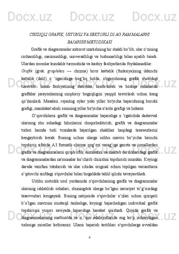 CHIZIQLI GRAFIK, USTUNLI VA SEKTORLI DI AG RAM MALARNI
BAJARISH METODIKASI
         Grafik va diagrammalar axborot uzatishning bir shakli bo‘lib, ular o‘zining
ixchamliligi,   mazmunliligi,   universalliligi   va   tushunarliligi   bilan   ajralib   turadi.
Ulardan insonlar kundalik turmushida va kasbiy faoliyatlarida foydalanadilar.
Grafik   (grek.   graphikos   —   chizma)   biror   kattalik   (funksiya)ning   ikkinchi
kattalik   (dalil)   o   ‘zgarishiga   bog‘liq   holda,   o'zgarishining   grafik   shakldagi
tasviridir.   Inson   faoliyatining   statistika,   hisob-kitob   va   boshqa   sohalarida
graftklar   jarayonlaming   miqdoriy   bogiiqligini   yaqqol   tasvirlash   uchun   keng
qo’ilaniladi.   Masalan.   rejanlng   oylar   yoki   yillar   bo'yicha   bajarishning   borishi
grafigi, mamlakat aholi sonining yillar bo'yicha o'sishi grafigi va hokazo.
            O‘quvchilarni   grafik   va   diagrammalar   bajarishga   o   ‘rgatishda   dastavval
ularning   shu   sohadagi   bilimlarini   chuqurlashtirish,   grafik   va   diagrammalar
turlari   hamda   turli   texnikada   bajarilgan   shakllari   haqidagi   tasawurlarini
kengaytirish   kerak.   Buning   uchun   ularga   ushbu   mavzu   bo‘yicha   birinchi
topshiriq   sifatida   A3   formatli   chizma   qog‘ozi   varag‘iga   gazeta   va   jumallardan
grafik va diagrammalami qirqib oflb, eiimlashni va maktab darsliklaridagi grafik
va diagrammalardan na'munalar ko‘chirib chizishni topshirish mumkin. Keyingi
darsda   vazifani   tekshirish   va   ular   ichidai   original   echim   topilgan   variantlarni
o‘qituvchi sinfdagi o'quvchilar bilan birgalikda tahlil qilishi tavsiyaetiladi.
            Ushbu   metodik   usul   yordamida   o'quvchilaming   grafik   va   diagrammalar
ularning   ishlatilish   sohalari,   shuningdek   ularga   bo‘lgan   zaruriyat   to‘g‘risidagi
tasavvurlari   kengayadi.   Buning   natijasida   o'quvchilar   o‘zlari   uchun   qiziqarli
b’o’lgan   mavzuni   mustaqil   tanlashga,   keyingi   bajariladigan   individual   grafik
topshiriqni   yuqori   saviyada   bajarishga   harakat   qiiishadi.   Quyida   grafik   va
diagrammalarning   matbuotda   va   o   ‘quv   adabiyotlarida   eng   ko‘p   uchraydigan
turlariga   misollar   keltiramiz.   Ulami   bajarish   tartiblari   o'quvchilarga   avvaldan
6