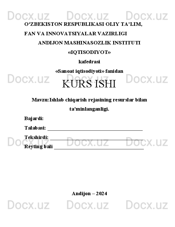 Oʻ ZBEKISTON RESPUBLIKASI OLIY TA’LIM, 
FAN VA INNOVATSIYALAR VAZIRLIGI
ANDIJON MASHINASOZLIK INSTITUTI 
«IQTISODIYOT» 
kafedrasi
«Sanoat iqtisodiyoti» fanidan 
KURS ISHI
Mavzu: Ishlab chiqarish rejasining resurslar bilan
ta’minlanganligi.
Bajardi: 
Talabasi: ___________________________________
Tekshirdi: __________________________________
Reyting bali _________________________________ 
Andijon – 2024