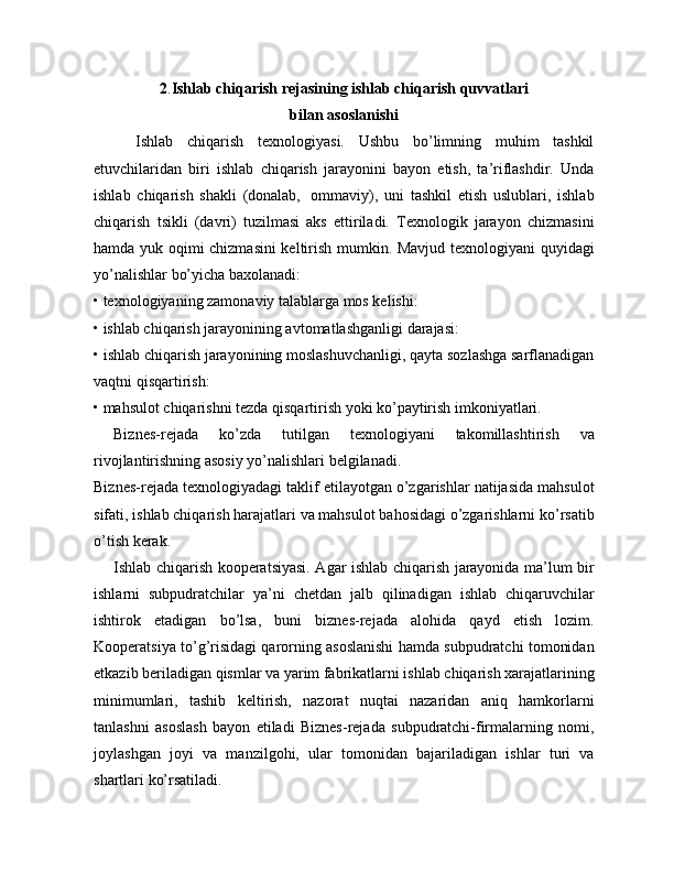 2 . Ishlab chiqarish rejasining ishlab chiqarish quvvatlari
bilan asoslanishi
      Ishlab   chiqarish   texnologiyasi.   Ushbu   bo’limning   muhim   tashkil
etuvchilaridan   biri   ishlab   chiqarish   jarayonini   bayon   etish,   ta’riflashdir.   Unda
ishlab   chiqarish   shakli   (donalab,     ommaviy),   uni   tashkil   etish   uslublari,   ishlab
chiqarish   tsikli   (davri)   tuzilmasi   aks   ettiriladi.   Texnologik   jarayon   chizmasini
hamda yuk oqimi chizmasini keltirish mumkin. Mavjud texnologiyani quyidagi
yo’nalishlar bo’yicha baxolanadi:
• texnologiyaning zamonaviy talablarga mos kelishi:
• ishlab chiqarish jarayonining avtomatlashganligi darajasi:
• ishlab chiqarish jarayonining moslashuvchanligi, qayta sozlashga sarflanadigan
vaqtni qisqartirish:
• mahsulot chiqarishni tezda qisqartirish yoki ko’paytirish imkoniyatlari.
Biznes-rejada   ko’zda   tutilgan   texnologiyani   takomillashtirish   va
rivojlantirishning asosiy yo’nalishlari belgilanadi.
Biznes-rejada texnologiyadagi taklif etilayotgan o’zgarishlar natijasida mahsulot
sifati, ishlab chiqarish harajatlari va mahsulot bahosidagi o’zgarishlarni ko’rsatib
o’tish kerak.
Ishlab chiqarish kooperatsiyasi. Agar ishlab chiqarish jarayonida ma’lum bir
ishlarni   subpudratchilar   ya’ni   chetdan   jalb   qilinadigan   ishlab   chiqaruvchilar
ishtirok   etadigan   bo’lsa,   buni   biznes-rejada   alohida   qayd   etish   lozim.
Kooperatsiya to’g’risidagi qarorning asoslanishi hamda subpudratchi tomonidan
etkazib beriladigan qismlar va yarim fabrikatlarni ishlab chiqarish xarajatlarining
minimumlari,   tashib   keltirish,   nazorat   nuqtai   nazaridan   aniq   hamkorlarni
tanlashni   asoslash   bayon   etiladi   Biznes-rejada   subpudratchi-firmalarning   nomi,
joylashgan   joyi   va   manzilgohi,   ular   tomonidan   bajariladigan   ishlar   turi   va
shartlari ko’rsatiladi. 