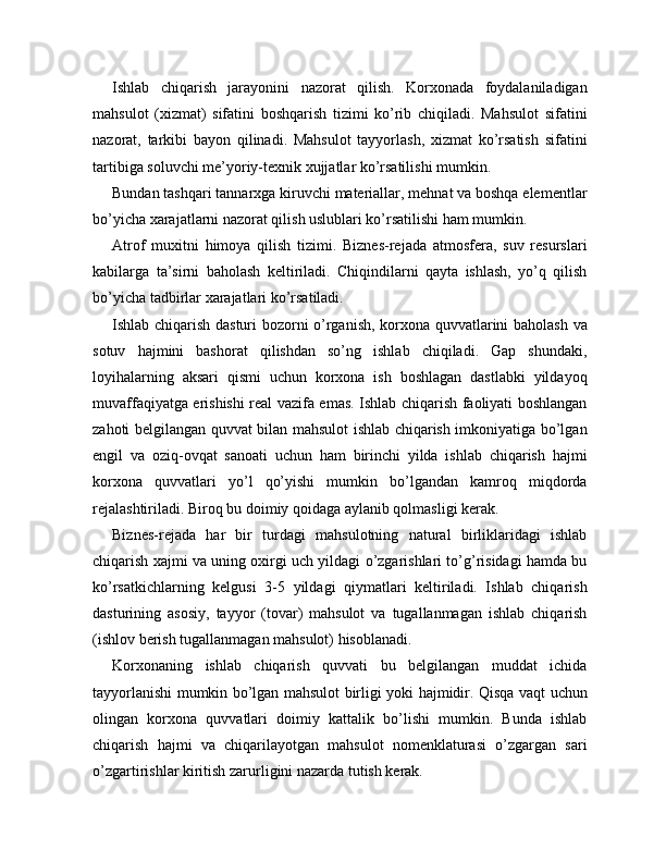 Ishlab   chiqarish   jarayonini   nazorat   qilish.   Korxonada   foydalaniladigan
mahsulot   (xizmat)   sifatini   boshqarish   tizimi   ko’rib   chiqiladi.   Mahsulot   sifatini
nazorat,   tarkibi   bayon   qilinadi.   Mahsulot   tayyorlash,   xizmat   ko’rsatish   sifatini
tartibiga soluvchi me’yoriy-texnik xujjatlar ko’rsatilishi mumkin.
Bundan tashqari tannarxga kiruvchi materiallar, mehnat va boshqa elementlar
bo’yicha xarajatlarni nazorat qilish uslublari ko’rsatilishi ham mumkin.
Atrof   muxitni   himoya   qilish   tizimi.   Biznes-rejada   atmosfera,   suv   resurslari
kabilarga   ta’sirni   baholash   keltiriladi.   Chiqindilarni   qayta   ishlash,   yo’q   qilish
bo’yicha tadbirlar xarajatlari ko’rsatiladi.
Ishlab chiqarish dasturi bozorni o’rganish, korxona quvvatlarini baholash va
sotuv   hajmini   bashorat   qilishdan   so’ng   ishlab   chiqiladi.   Gap   shundaki,
loyihalarning   aksari   qismi   uchun   korxona   ish   boshlagan   dastlabki   yildayoq
muvaffaqiyatga erishishi real vazifa emas. Ishlab chiqarish faoliyati boshlangan
zahoti belgilangan quvvat bilan mahsulot ishlab chiqarish imkoniyatiga bo’lgan
engil   va   oziq-ovqat   sanoati   uchun   ham   birinchi   yilda   ishlab   chiqarish   hajmi
korxona   quvvatlari   yo’l   qo’yishi   mumkin   bo’lgandan   kamroq   miqdorda
rejalashtiriladi. Biroq bu doimiy qoidaga aylanib qolmasligi kerak.
Biznes-rejada   har   bir   turdagi   mahsulotning   natural   birliklaridagi   ishlab
chiqarish xajmi va uning oxirgi uch yildagi o’zgarishlari to’g’risidagi hamda bu
ko’rsatkichlarning   kelgusi   3-5   yildagi   qiymatlari   keltiriladi.   Ishlab   chiqarish
dasturining   asosiy,   tayyor   (tovar)   mahsulot   va   tugallanmagan   ishlab   chiqarish
(ishlov berish tugallanmagan mahsulot) hisoblanadi.
Korxonaning   ishlab   chiqarish   quvvati   bu   belgilangan   muddat   ichida
tayyorlanishi mumkin bo’lgan mahsulot birligi yoki hajmidir. Qisqa vaqt uchun
olingan   korxona   quvvatlari   doimiy   kattalik   bo’lishi   mumkin.   Bunda   ishlab
chiqarish   hajmi   va   chiqarilayotgan   mahsulot   nomenklaturasi   o’zgargan   sari
o’zgartirishlar kiritish zarurligini nazarda tutish kerak. 