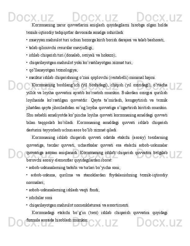 Korxonaning   zarur   quvvatlarini   aniqlash   quyidagilarni   hisobga   olgan   holda
texnik-iqtisodiy tadqiqotlar davomida amalga oshiriladi:
• muayyan mahsulot turi uchun bozorga kirib borish darajasi va talab bashorati;
• talab qilinuvchi resurslar mavjudligi;
• ishlab chiqarish turi (donalab, seriyali va hokazo);
• chiqarilayotgan mahsulot yoki ko’rsatilayotgan xizmat turi;
• qo’llanayotgan texnologiya;
• mazkur ishlab chiqarishning o’zini qoplovchi (rentabelli) minimal hajmi.
Korxonaning   boshlang’ich   (yil   boshidagi),   chiqish   (yil   oxiridagi),   o’rtacha
yillik   va   loyiha   quvvatini   ajratib   ko’rsatish   mumkin.   Bulardan   oxirgisi   qurilish
loyihasida   ko’rsatilgan   quvvatdir.   Qayta   ta’mirlash,   kengaytirish   va   texnik
jihatdan qayta jihozlashdan so’ng loyiha quvvatiga o’zgartirish kiritish mumkin.
Shu sababli amaliyotda ko’pincha loyiha quvvati korxonaning amaldagi quvvati
bilan   taqqoslab   ko’riladi.   Korxonaning   amaldagi   quvvati   ishlab   chiqarish
dasturini tayyorlash uchun asos bo’lib xizmat qiladi.
Korxonaning   ishlab   chiqarish   quvvati   odatda   etakchi   (asosiy)   tsexlarning
quvvatiga,   tsexlar   quvvati,   uchastkalar   quvvati   esa   etakchi   asbob-uskunalar
quvvatiga   asosan   aniqlanadi.   Korxonaning   ishlab   chiqarish   quvvatini   belgilab
beruvchi asosiy elementlar quyidagilardan iborat:
• asbob-uskunalarning tarkibi va turlari bo’yicha soni;
•   asbob-uskuna,   qurilma   va   stanoklardan   foydalanishning   texnik-iqtisodiy
normalari;
• asbob-uskunalarning ishlash vaqti fondi;
•   ishchilar soni
• chiqarilayotgan mahsulot nomenklaturasi va assortimenti.
Korxonadagi   etakchi   bo’g’in   (tsex)   ishlab   chiqarish   quvvatini   quyidagi
formula asosida hisoblash mumkin: 