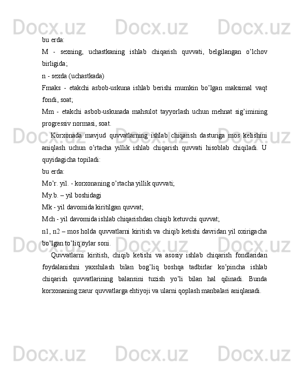 bu erda:
M   -   sexning,   uchastkaning   ishlab   chiqarish   quvvati,   belgilangan   o’lchov
birligida;
n - sexda (uchastkada)  
Fmaks   -   etakchi   asbob-uskuna   ishlab   berishi   mumkin   bo’lgan   maksimal   vaqt
fondi, soat;
Mm   -   etakchi   asbob-uskunada   mahsulot   tayyorlash   uchun   mehnat   sig’imining
progressiv normasi, soat.
Korxonada   mavjud   quvvatlarning   ishlab   chiqarish   dasturiga   mos   kelishini
aniqlash   uchun   o’rtacha   yillik   ishlab   chiqarish   quvvati   hisoblab   chiqiladi.   U
quyidagicha topiladi:
bu erda:
Mo’r. yil. - korxonaning o’rtacha yillik quvvati;
My.b. –   yil boshidagi
Mk - yil davomida kiritilgan quvvat;
Mch - yil davomida ishlab chiqarishdan chiqib ketuvchi quvvat;
n1, n2 – mos holda quvvatlarni kiritish va chiqib ketishi davridan yil oxirigacha
bo’lgan to’liq oylar soni.
Quvvatlarni   kiritish,   chiqib   ketishi   va   asosiy   ishlab   chiqarish   fondlaridan
foydalanishni   yaxshilash   bilan   bog’liq   boshqa   tadbirlar   ko’pincha   ishlab
chiqarish   quvvatlarining   balansini   tuzish   yo’li   bilan   hal   qilinadi.   Bunda
korxonaning zarur quvvatlarga ehtiyoji va ularni qoplash manbalari aniqlanadi. 