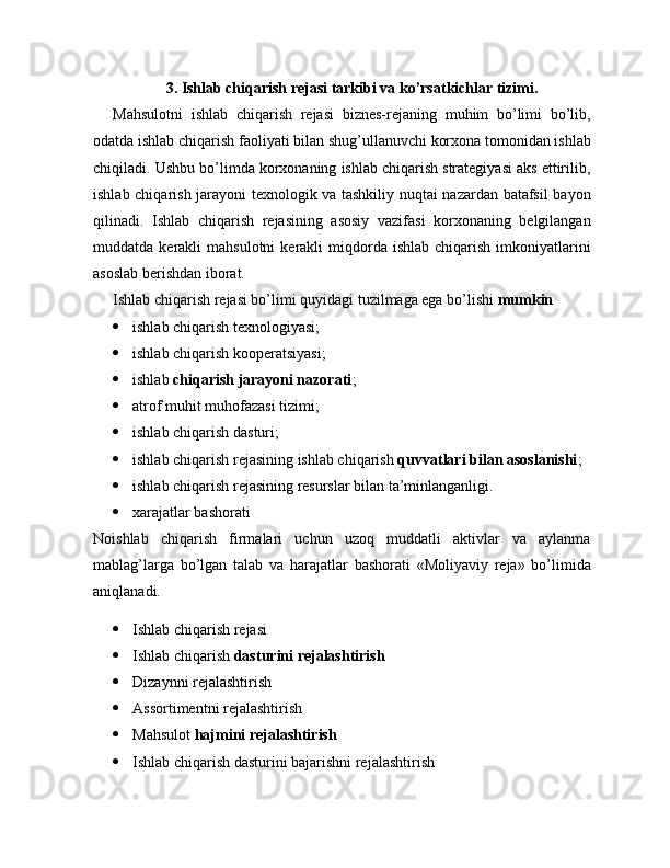 3.  Ishlab chiqarish rejasi tarkibi va ko’rsatkichlar tizimi.
Mahsulotni   ishlab   chiqarish   rejasi   biznes-rejaning   muhim   bo’limi   bo’lib,
odatda ishlab chiqarish faoliyati bilan shug’ullanuvchi korxona tomonidan ishlab
chiqiladi. Ushbu bo’limda korxonaning ishlab chiqarish strategiyasi aks ettirilib,
ishlab chiqarish jarayoni texnologik va tashkiliy nuqtai nazardan batafsil bayon
qilinadi.   Ishlab   chiqarish   rejasining   asosiy   vazifasi   korxonaning   belgilangan
muddatda  kerakli   mahsulotni  kerakli   miqdorda  ishlab   chiqarish  imkoniyatlarini
asoslab berishdan iborat.
Ishlab chiqarish rejasi bo’limi quyidagi tuzilmaga ega bo’lishi   mumkin
 ishlab chiqarish texnologiyasi;
 ishlab chiqarish kooperatsiyasi;
 ishlab   chiqarish jarayoni nazorati ;
 atrof muhit muhofazasi tizimi;
 ishlab chiqarish dasturi;
 ishlab chiqarish rejasining ishlab chiqarish   quvvatlari bilan asoslanishi ;
 ishlab chiqarish rejasining resurslar bilan ta’minlanganligi.
 xarajatlar bashorati
Noishlab   chiqarish   firmalari   uchun   uzoq   muddatli   aktivlar   va   aylanma
mablag’larga   bo’lgan   talab   va   harajatlar   bashorati   «Moliyaviy   reja»   bo’limida
aniqlanadi.
 Ishlab chiqarish rеjasi
 Ishlab chiqarish   dasturini rеjalashtirish
 Dizaynni rеjalashtirish
 Assortimеntni rеjalashtirish
 Mahsulot   hajmini rеjalashtirish
 Ishlab chiqarish dasturini bajarishni rеjalashtirish 