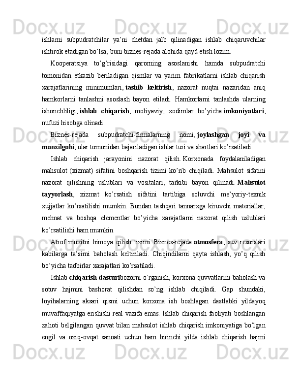 ishlarni   subpudratchilar   ya’ni   chetdan   jalb   qilinadigan   ishlab   chiqaruvchilar
ishtirok etadigan bo’lsa, buni biznes-rejada alohida qayd etish lozim.
Kooperatsiya   to’g’risidagi   qarorning   asoslanishi   hamda   subpudratchi
tomonidan   etkazib   beriladigan   qismlar   va   yarim   fabrikatlarni   ishlab   chiqarish
xarajatlarining   minimumlari,   tashib   keltirish ,   nazorat   nuqtai   nazaridan   aniq
hamkorlarni   tanlashni   asoslash   bayon   etiladi.   Hamkorlarni   tanlashda   ularning
ishonchliligi,   ishlab   chiqarish ,   moliyaviy,   xodimlar   bo’yicha   imkoniyatlari ,
nufuzi hisobga olinadi.
Biznes-rejada   subpudratchi-firmalarning   nomi,   joylashgan   joyi   va
manzilgohi , ular tomonidan bajariladigan ishlar turi va shartlari ko’rsatiladi.
Ishlab   chiqarish   jarayonini   nazorat   qilish.   Korxonada   foydalaniladigan
mahsulot   (xizmat)   sifatini   boshqarish   tizimi   ko’rib   chiqiladi.   Mahsulot   sifatini
nazorat   qilishning   uslublari   va   vositalari,   tarkibi   bayon   qilinadi.   Mahsulot
tayyorlash ,   xizmat   ko’rsatish   sifatini   tartibiga   soluvchi   me’yoriy-texnik
xujjatlar   ko’rsatilishi   mumkin.   Bundan   tashqari   tannarxga   kiruvchi   materiallar,
mehnat   va   boshqa   elementlar   bo’yicha   xarajatlarni   nazorat   qilish   uslublari
ko’rsatilishi ham mumkin.
Atrof   muxitni   himoya   qilish   tizimi.   Biznes-rejada   atmosfera ,   suv   resurslari
kabilarga   ta’sirni   baholash   keltiriladi.   Chiqindilarni   qayta   ishlash,   yo’q   qilish
bo’yicha tadbirlar xarajatlari ko’rsatiladi.
Ishlab   chiqarish dasturi bozorni o’rganish, korxona quvvatlarini baholash va
sotuv   hajmini   bashorat   qilishdan   so’ng   ishlab   chiqiladi.   Gap   shundaki,
loyihalarning   aksari   qismi   uchun   korxona   ish   boshlagan   dastlabki   yildayoq
muvaffaqiyatga erishishi real vazifa emas. Ishlab chiqarish faoliyati boshlangan
zahoti belgilangan quvvat bilan mahsulot ishlab chiqarish imkoniyatiga bo’lgan
engil   va   oziq-ovqat   sanoati   uchun   ham   birinchi   yilda   ishlab   chiqarish   hajmi 