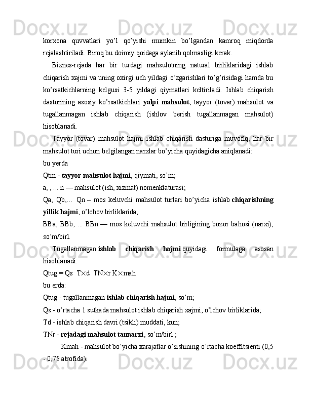 korxona   quvvatlari   yo’l   qo’yishi   mumkin   bo’lgandan   kamroq   miqdorda
rejalashtiriladi. Biroq bu doimiy qoidaga aylanib qolmasligi kerak.
Biznes-rejada   har   bir   turdagi   mahsulotning   natural   birliklaridagi   ishlab
chiqarish xajmi va uning oxirgi uch yildagi o’zgarishlari to’g’risidagi hamda bu
ko’rsatkichlarning   kelgusi   3-5   yildagi   qiymatlari   keltiriladi.   Ishlab   chiqarish
dasturining   asosiy   ko’rsatkichlari   yalpi   mahsulot ,   tayyor   (tovar)   mahsulot   va
tugallanmagan   ishlab   chiqarish   (ishlov   berish   tugallanmagan   mahsulot)
hisoblanadi.
Tayyor   (tovar)   mahsulot   hajmi   ishlab   chiqarish   dasturiga   muvofiq,   har   bir
mahsulot turi uchun belgilangan narxlar bo’yicha quyidagicha aniqlanadi:
bu yerda
Qtm   -   tayyor mahsulot hajmi , qiymati, so’m;
a, , ... n — mahsulot (ish, xizmat) nomenklaturasi;
Qa,   Qb,…   Qn   –   mos   keluvchi   mahsulot   turlari   bo’yicha   ishlab   chiqarishning
yillik hajmi , o’lchov birliklarida;
BBa,   BBb,   ...   BBn   —   mos   keluvchi   mahsulot   birligining   bozor   bahosi   (narxi),
so’m/birl.
Tugallanmagan   ishlab   chiqarish   hajmi   quyidagi   formulaga   asosan
hisoblanadi:
Qtug   = Qs    T  d    TN  r K  mah
bu erda:
Qtug   - tugallanmagan   ishlab chiqarish hajmi , so’m;
Qs   - o’rtacha 1 sutkada mahsulot ishlab chiqarish xajmi, o’lchov birliklarida;
Td   - ishlab chiqarish davri (tsikli) muddati, kun;
TNr   -   rejadagi mahsulot tannarxi , so’m/birl.;
Kmah   - mahsulot bo’yicha xarajatlar o’sishining o’rtacha koeffitsienti (0,5
- 0,75 atrofida). 