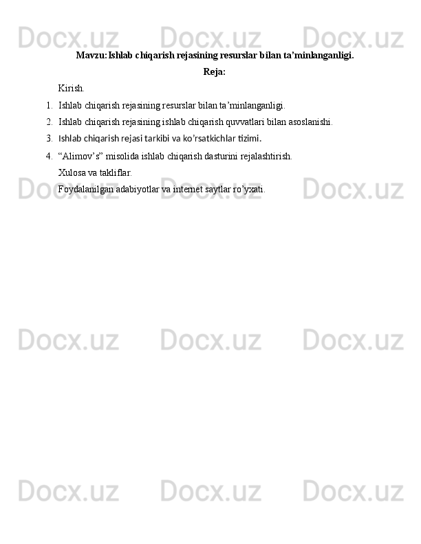 Mavzu: Ishlab chiqarish rejasining resurslar bilan ta’minlanganligi.
Reja:
Kirish.
1. Ishlab chiqarish rejasining resurslar bilan ta’minlanganligi .
2. Ishlab chiqarish rejasining ishlab chiqarish quvvatlari bilan asoslanishi.
3. Ishlab chiqarish rejasi tarkibi va ko’rsatkichlar tizimi.
4. “ Alimov’s” misolida ishlab chiqarish dasturini rejalashtirish .
Xulosa va takliflar.
Foydalanilgan adabiyotlar va internet saytlar ro’yxati. 