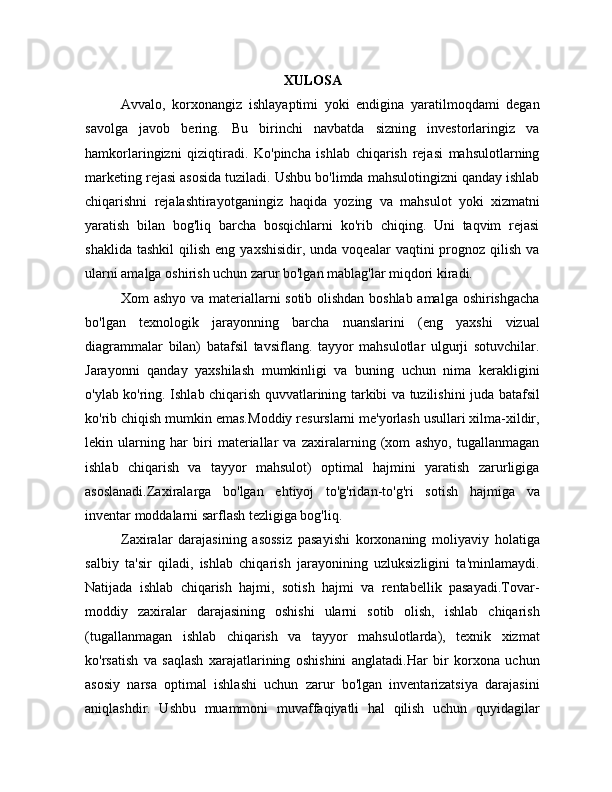 XULOSA
Avvalo,   korxonangiz   ishlayaptimi   yoki   endigina   yaratilmoqdami   degan
savolga   javob   bering.   Bu   birinchi   navbatda   sizning   investorlaringiz   va
hamkorlaringizni   qiziqtiradi.   Ko'pincha   ishlab   chiqarish   rejasi   mahsulotlarning
marketing rejasi asosida tuziladi. Ushbu bo'limda mahsulotingizni qanday ishlab
chiqarishni   rejalashtirayotganingiz   haqida   yozing   va   mahsulot   yoki   xizmatni
yaratish   bilan   bog'liq   barcha   bosqichlarni   ko'rib   chiqing.   Uni   taqvim   rejasi
shaklida  tashkil   qilish  eng  yaxshisidir,   unda  voqealar   vaqtini   prognoz   qilish   va
ularni amalga oshirish uchun zarur bo'lgan mablag'lar miqdori kiradi.
Xom ashyo va materiallarni sotib olishdan boshlab amalga oshirishgacha
bo'lgan   texnologik   jarayonning   barcha   nuanslarini   (eng   yaxshi   vizual
diagrammalar   bilan)   batafsil   tavsiflang.   tayyor   mahsulotlar   ulgurji   sotuvchilar.
Jarayonni   qanday   yaxshilash   mumkinligi   va   buning   uchun   nima   kerakligini
o'ylab ko'ring. Ishlab chiqarish quvvatlarining tarkibi va tuzilishini juda batafsil
ko'rib chiqish mumkin emas. Moddiy resurslarni me'yorlash usullari xilma-xildir,
lekin   ularning   har   biri   materiallar   va   zaxiralarning   (xom   ashyo,   tugallanmagan
ishlab   chiqarish   va   tayyor   mahsulot)   optimal   hajmini   yaratish   zarurligiga
asoslanadi.Zaxiralarga   bo'lgan   ehtiyoj   to'g'ridan-to'g'ri   sotish   hajmiga   va
inventar moddalarni sarflash tezligiga bog'liq.
Zaxiralar   darajasining   asossiz   pasayishi   korxonaning   moliyaviy   holatiga
salbiy   ta'sir   qiladi,   ishlab   chiqarish   jarayonining   uzluksizligini   ta'minlamaydi.
Natijada   ishlab   chiqarish   hajmi,   sotish   hajmi   va   rentabellik   pasayadi.Tovar-
moddiy   zaxiralar   darajasining   oshishi   ularni   sotib   olish,   ishlab   chiqarish
(tugallanmagan   ishlab   chiqarish   va   tayyor   mahsulotlarda),   texnik   xizmat
ko'rsatish   va   saqlash   xarajatlarining   oshishini   anglatadi.Har   bir   korxona   uchun
asosiy   narsa   optimal   ishlashi   uchun   zarur   bo'lgan   inventarizatsiya   darajasini
aniqlashdir.   Ushbu   muammoni   muvaffaqiyatli   hal   qilish   uchun   quyidagilar 