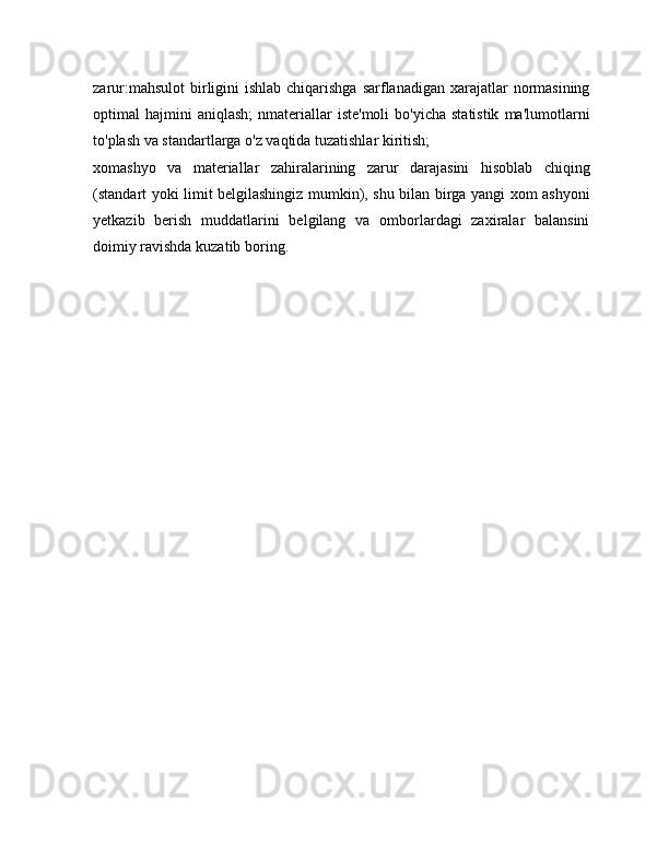 zarur:mahsulot  birligini  ishlab chiqarishga  sarflanadigan  xarajatlar  normasining
optimal   hajmini  aniqlash;  nmateriallar  iste'moli   bo'yicha  statistik  ma'lumotlarni
to'plash va standartlarga o'z vaqtida tuzatishlar kiritish;
xomashyo   va   materiallar   zahiralarining   zarur   darajasini   hisoblab   chiqing
(standart yoki limit belgilashingiz mumkin), shu bilan birga yangi xom ashyoni
yetkazib   berish   muddatlarini   belgilang   va   omborlardagi   zaxiralar   balansini
doimiy ravishda kuzatib boring. 