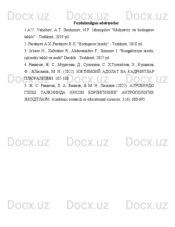 Foydalanilgan adabiyotlar
1.A.V.   Vahobov,   A.T.   Ibrohimov,   N.F.   Ishonqulov   "Moliyaviy   va   boshqaruv
tahlili" - Toshkent, 2019 yil.
2. Pardayev A.X.,Pardayev B.X. "Boshqaruv hisobi" - Toshkent, 2018 yil.
3.   Jo'raev   N.,   Xolbekov   R.,   Abduvaxidov   F.,   Ilxomov   I.   "Buxgalteriya   xisobi,
iqtisodiy tahlil va audit" Darslik. -Toshkent, 2017 yil.
4.   Раматов,   Ж.   С.,   Муратова,   Д.,   Султанов,   С.   X ,Тухтабоев,   Э.,   Кушаков,
Ф.,   &Хасанов,   М.   Н.   (2022).   ИЖТИМОИЙ   АДОЛАТ   ВА   КАДРИЯТЛАР
ПЛЮРАЛИЗМИ. 102-108.
5.   Ж.   С.   Раматов,   Л.   А.   Валиев,   &   М.   Н.   Хасанов   (2022).   АУРОБИНДО
ГХОШ   ТАЛКИНИДА   ИНСОН   БОРЛИГИНИНГ   АНТРОПОЛОГИК
ЖИХДТЛАРИ.  Academic research in educational sciences, 3 (6), 688-695. 