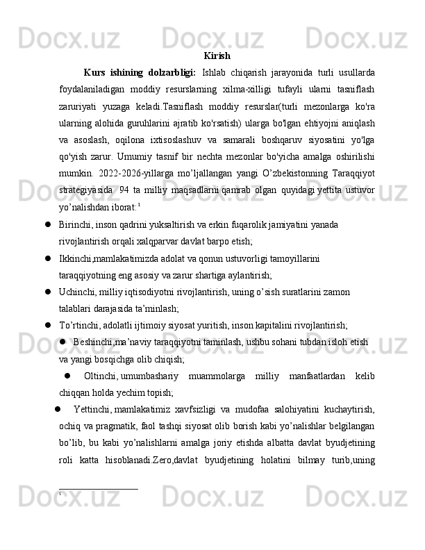 Kirish
Kurs   ishining   dolzarbligi:   Ishlab   chiqarish   jarayonida   turli   usullarda
foydalaniladigan   moddiy   resurslarning   xilma-xilligi   tufayli   ularni   tasniflash
zaruriyati   yuzaga   keladi.Tasniflash   moddiy   resurslar(turli   mezonlarga   ko'ra
ularning alohida  guruhlarini  ajratib ko'rsatish)  ularga  bo'lgan ehtiyojni  aniqlash
va   asoslash,   oqilona   ixtisoslashuv   va   samarali   boshqaruv   siyosatini   yo'lga
qo'yish   zarur.   Umumiy   tasnif   bir   nechta   mezonlar   bo'yicha   amalga   oshirilishi
mumkin.   2022-2026-yillarga   mo’ljallangan   yangi   O’zbekistonning   Taraqqiyot
strategiyasida     94   ta   milliy   maqsadlarni   qamrab   olgan   quyidagi   yettita   ustuvor
yo’nalishdan   iborat: 1
 Birinchi, inson qadrini yuksaltirish va erkin fuqarolik jamiyatini yanada 
rivojlantirish orqali xalqparvar davlat barpo etish;
 Ikkinchi,mamlakatimizda adolat va qonun ustuvorligi tamoyillarini 
taraqqiyotning eng asosiy va zarur shartiga aylantirish;
 Uchinchi, milliy iqtisodiyotni rivojlantirish, uning o’sish suratlarini zamon 
talablari darajasida ta’minlash;
 To’rtinchi,   adolatli ijtimoiy siyosat yuritish, inson kapitalini rivojlantirish;
 Beshinchi,ma’naviy taraqqiyotni taminlash, ushbu sohani tubdan isloh etish 
va yangi bosqichga olib chiqish;
 Oltinchi,   umumbashariy   muammolarga   milliy   manfaatlardan   kelib
chiqqan holda yechim topish;
 Yettinchi,   mamlakatimiz   xavfsizligi   va   mudofaa   salohiyatini   kuchaytirish,
ochiq va pragmatik, faol tashqi siyosat olib borish kabi yo’nalishlar belgilangan
bo’lib,   bu   kabi   yo’nalishlarni   amalga   joriy   etishda   albatta   davlat   byudjetining
roli   katta   hisoblanadi.Zero,davlat   byudjetining   holatini   bilmay   turib,uning
1 