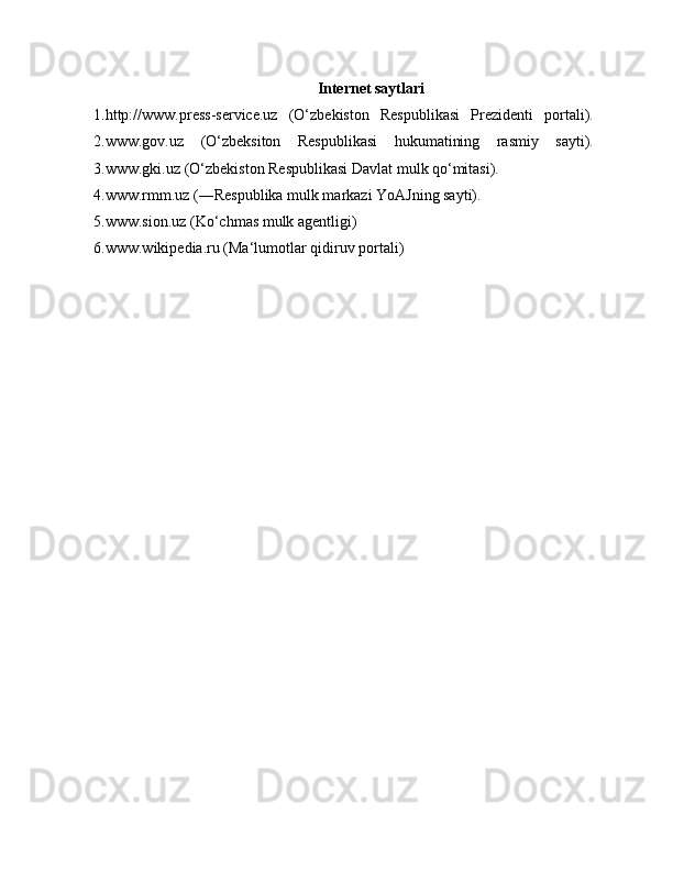 Internet saytlari
1.http://www.press-service.uz   (O‘zbekiston   Respublikasi   Prezidenti   portali).
2.www.gov.uz   (O‘zbeksiton   Respublikasi   hukumatining   rasmiy   sayti).
3.www.gki.uz (O‘zbekiston Respublikasi Davlat mulk qo‘mitasi).
4.www.rmm.uz (―Respublika mulk markazi YoAJning sayti).
5.www.sion.uz (Ko‘chmas mulk agentligi)
6.www.wikipedia.ru (Ma‘lumotlar qidiruv portali) 