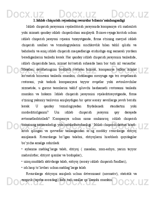 1.Ishlab chiqarish rejasining resurslar bilanta’minlanganligi
Ishlab chiqarish jarayonini rejalashtirish jarayonida kompaniya o'z mahsuloti
yoki xizmati qanday ishlab chiqarilishini aniqlaydi. Biznes-rejaga kiritish uchun
ishlab   chiqarish   jarayoni   rejasini   tuzayotganda,   firma   o'zining   mavjud   ishlab
chiqarish   usullari   va   texnologiyalarini   sinchkovlik   bilan   tahlil   qilishi   va
baholashi va aniq ishlab chiqarish maqsadlariga erishishga eng samarali yordam
beradiganlarini tanlashi kerak. Har qanday ishlab chiqarish jarayonini tanlashda,
ishlab   chiqarishda   ham,   xizmat   ko'rsatish   sohasida   ham   bor   turli   xil   variantlar.
Masalan,   sayohatingizni   boshlash   restoran   biznesi,   kompaniya   tezkor   xizmat
ko'rsatish   biznesini   tanlashi   mumkin;   cheklangan   menyuga   ega   tez   ovqatlanish
restorani;   yuk   tashish   kompaniyasi   tayyor   ovqatlar   yoki   avtoulovchilar
xizmatida;   u   gurme   taomlarini   taklif   qiluvchi   hashamatli   restoranni   tanlashi
mumkin   va   hokazo.   Ishlab   chiqarish   jarayonini   rejalashtirayotganda,   firma
o'zining yakuniy tanlovini aniqlaydigan bir qator asosiy savollarga javob berishi
kerak.   U   qanday   texnologiyadan   foydalanadi:   standartmi   yoki
moslashtirilganmi?   Uni   ishlab   chiqarish   jarayoni   qay   darajada
avtomatlashtiriladi?   Kompaniya   uchun   nima   muhimroq:   ishlab   chiqarish
tizimining samaradorligi yoki moslashuvchanligi.  Ishlab chiqarish dasturi hisob-
kitob   qilingan   va   quvvatlar   tanlangandan   so’ng   moddiy   resurslarga   ehtiyoj
aniqlanadi.   Resurslarga   bo’lgan   talabni,   ehtiyojlarni   hisoblash   quyidagilar
bo’yicha amalga oshiriladi:
•   aylanma   mablag’larga   talab,   ehtiyoj   (   masalan,   xom-ashyo,   yarim   tayyor
mahsulotlar, ehtiyot qismlar va boshqalar);
• uzoq muddatli aktivlarga talab, extiyoj (asosiy ishlab chiqarish fondlari);
• ish haqi to’lovlari uchun mablag’larga talab.
Resurslarga   ehtiyojni   aniqlash   uchun   determinant   (normativ),   statistik   va
empirik (tajriba asosidagi) kabi turli usullar qo’llanishi mumkin. 