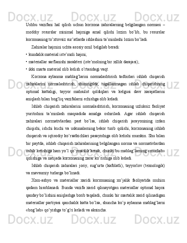 Ushbu   vazifani   hal   qilish   uchun   korxona   zahiralarning   belgilangan   normasi   –
moddiy   resurslar   minimal   hajmiga   amal   qilishi   lozim   bo’lib,   bu   resurslar
korxonaning to’xtovsiz sur’atlarda ishlashini ta’minlashi lozim bo’ladi.
Zahiralar hajmini uchta asosiy omil belgilab beradi:
• kundalik material iste’moli hajmi;
• materiallar sarflanishi xarakteri (iste’molning bir xillik darajasi);
• ikki marta material olib kelish o’rtasidagi vaqt.
Korxona   aylanma   mablag’larini   normalashtirish   tadbirlari   ishlab   chiqarish
zahiralarini   normalashtirish,   shuningdek,   tugallanmagan   ishlab   chiqarishning
optimal   kattaligi,   tayyor   mahsulot   qoldiqlari   va   kelgusi   davr   xarajatlarini
aniqlash bilan bog’liq vazifalarni echishga olib keladi.
Ishlab   chiqarish   zahiralarini   normalashtirish,   korxonaning   uzluksiz   faoliyat
yuritishini   ta’minlash   maqsadida   amalga   oshiriladi.   Agar   ishlab   chiqarish
zahiralari   normativlardan   past   bo’lsa,   ishlab   chiqarish   jarayonining   izdan
chiqishi,   ishchi   kuchi   va   uskunalarning   bekor   turib   qolishi,   korxonaning   ishlab
chiqarish va iqtisodiy ko’rsatkichlari pasayishiga olib kelishi mumkin. Shu bilan
bir paytda, ishlab chiqarish zahiralarining belgilangan norma va normativlardan
oshib ketishiga ham yo’l qo’ymaslik kerak, chunki bu mablag’larning «muzlab»
qolishiga va natijada korxonaning zarar ko’rishiga olib keladi.
Ishlab   chiqarish   zahiralari   joriy,   sug’urta   (kafolatli),   tayyorlov   (texnologik)
va mavsumiy turlarga bo’linadi.
Xom-ashyo   va   materiallar   xaridi   korxonaning   xo’jalik   faoliyatida   muhim
qadam   hisoblanadi.   Bunda   vazifa   xarid   qilinayotgan   materiallar   optimal   hajmi
qanday bo’lishini aniqlashga borib taqaladi, chunki bir martalik xarid qilinadigan
materiallar partiyasi qanchalik katta bo’lsa, shuncha ko’p aylanma mablag’larni
«bog’lab» qo’yishga to’g’ri keladi va aksincha. 