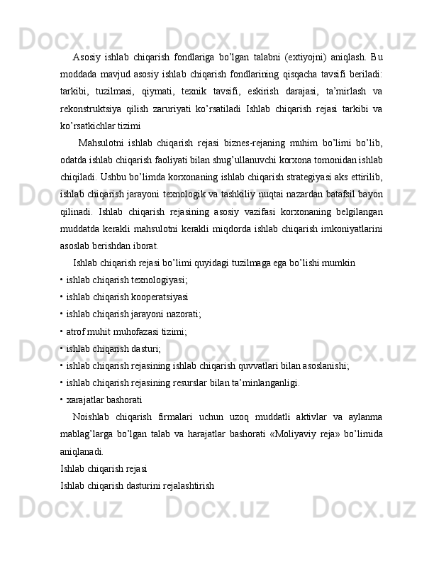 Asosiy   ishlab   chiqarish   fondlariga   bo’lgan   talabni   (extiyojni)   aniqlash.   Bu
moddada   mavjud   asosiy   ishlab   chiqarish   fondlarining   qisqacha   tavsifi   beriladi:
tarkibi,   tuzilmasi,   qiymati,   texnik   tavsifi,   eskirish   darajasi,   ta’mirlash   va
rekonstruktsiya   qilish   zaruriyati   ko’rsatiladi   Ishlab   chiqarish   rejasi   tarkibi   va
ko’rsatkichlar tizimi
        Mahsulotni   ishlab   chiqarish   rejasi   biznes-rejaning   muhim   bo’limi   bo’lib,
odatda ishlab chiqarish faoliyati bilan shug’ullanuvchi korxona tomonidan ishlab
chiqiladi. Ushbu bo’limda korxonaning ishlab chiqarish strategiyasi aks ettirilib,
ishlab chiqarish jarayoni texnologik va tashkiliy nuqtai nazardan batafsil bayon
qilinadi.   Ishlab   chiqarish   rejasining   asosiy   vazifasi   korxonaning   belgilangan
muddatda  kerakli   mahsulotni  kerakli   miqdorda  ishlab   chiqarish  imkoniyatlarini
asoslab berishdan iborat.
Ishlab chiqarish rejasi bo’limi quyidagi tuzilmaga ega bo’lishi mumkin
• ishlab chiqarish texnologiyasi;
• ishlab   chiqarish kooperatsiyasi
• ishlab chiqarish jarayoni nazorati;
• atrof muhit muhofazasi tizimi;
• ishlab chiqarish dasturi;
• ishlab chiqarish rejasining ishlab chiqarish quvvatlari bilan asoslanishi;
• ishlab chiqarish rejasining resurslar bilan ta’minlanganligi.
• xarajatlar bashorati
Noishlab   chiqarish   firmalari   uchun   uzoq   muddatli   aktivlar   va   aylanma
mablag’larga   bo’lgan   talab   va   harajatlar   bashorati   «Moliyaviy   reja»   bo’limida
aniqlanadi.
Ishlab chiqarish rejasi
Ishlab chiqarish dasturini   rejalashtirish 