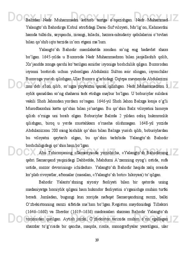 Balxdan   Nadr   Muhammadni   keltirib   taxtga   o‘tqazishgan.   Nadr   Muhammad
Yalangto‘sh Bahodirga Kobul atrofidagi Darai-Suf viloyati, Mo‘lg‘on, Kahmerdni
hamda tulkichi, sayqanchi, zirangi, kilachi, hazora-nikudariy qabilalarini o‘tovlari
bilan qo‘shib iqto tarzida in’om etgani ma’lum.
Yalangto‘sh   Bahodir   mamlakatda   xondan   so‘ng   eng   badavlat   shaxs
bo‘lgan.   1645-yilda   u   Buxoroda   Nadr   Muhammadxon   bilan   janjallashib   qolib,
Xo‘jandda xonga qarshi ko‘tarilgan amirlar isyoniga boshchilik qilgan. Buxorodan
isyonni   bostirish   uchun   yuborilgan   Abdulaziz   Sulton   asir   olingan,   isyonchilar
Buxoroga yurish qilishgan. Ular Buxoro g‘arbidagi Oqtepa mavzesida Abdulazizni
xon   deb   e’lon   qilib,   so‘ngra   poytaxtni   qamal   qilishgan.   Nadr   Muhammadxon   3
oylik qamaldan so‘ng shaharni tark etishga majbur bo‘lgan. U boburiylar sulolasi
vakili  Shoh  Jahondan  yordam  so‘ragan.  1646-yil  Shoh  Jahon  Balxga  kenja  o‘g‘li
Murodbaxshni   katta   qo‘shin   bilan   jo‘natgan.   Bu   qo‘shin   Balx   viloyatini   himoya
qilish   o‘rniga   uni   bosib   olgan.   Boburiylar   Balxda   2   yildan   oshiq   hukmronlik
qilishgan,   biroq   u   yerda   mustahkam   o‘rnasha   olishmagan.   1648-yil   yozida
Abdulazizxon  200  ming  kishilik  qo‘shin  bilan  Balxga   yurish   qilib,  boburiylardan
bu   viloyatni   qaytarib   olgan,   bu   qo‘shin   tarkibida   Yalangto‘sh   Bahodir
boshchiligidagi qo‘shin ham bo‘lgan.
Abu   Tohirxojaning   «Samariya»da   yozishicha,   «Yalangto‘sh   Bahodirning
qabri   Samarqand   yaqinidagi   Dahbedda,   Mahdumi   A’zamning   oyog‘i   ostida,   sufa
ustida,   mozor   devorining»   ichidadur».   Yalangto‘sh   Bahodir   haqida   xalq   orasida
ko‘plab rivoyatlar, afsonalar (masalan, «Yalangto‘sh botir» hikoyasi) to‘qilgan.
Bahodir   Yalanto‘shning   siyosiy   faoliyati   bilan   bir   qatorda   uning
madaniyatga homiylik qilgani ham hukmdor  faoliyatini o‘rganishga muhim turtki
beradi.   Jumladan,   bugungi   kun   xorijda   nafaqat   Samarqandning   ramzi,   balki
O‘zbekistonning   ramzi   sifatida   ma’lum   bo‘lgan   Registon   maydonidagi   Tillakori
(1646–1660)   va   Sherdor   (1619–1636)   madrasalari   shaxsan   Bahodir   Yalangto‘sh
tomonidan   qurilgan.   Aytish   joizki,   O‘zbekiston   tarixida   muhim   o‘rin   egallagan
shaxslar   to‘g‘risida   bir   qancha,   maqola,   risola,   monografiyalar   yaratilgani,   ular
39 