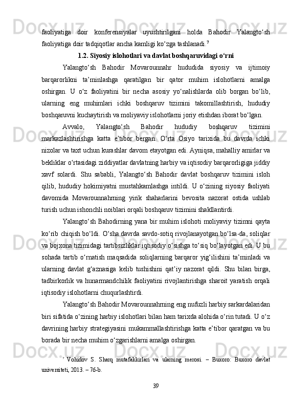 faoliyatiga   doir   konferensiyalar   uyushtirilgani   holda   Bahodir   Yalangto‘sh
faoliyatiga doir tadqiqotlar ancha kamligi ko‘zga tashlanadi. 7
1.2. Siyosiy islohotlari va davlat boshqaruvidagi o‘rni
Yalangto‘sh   Bahodir   Movarounnahr   hududida   siyosiy   va   ijtimoiy
barqarorlikni   ta’minlashga   qaratilgan   bir   qator   muhim   islohotlarni   amalga
oshirgan.   U   o‘z   faoliyatini   bir   necha   asosiy   yo‘nalishlarda   olib   borgan   bo‘lib,
ularning   eng   muhimlari   ichki   boshqaruv   tizimini   takomillashtirish,   hududiy
boshqaruvni kuchaytirish va moliyaviy islohotlarni joriy etishdan iborat bo‘lgan.
Avvalo,   Yalangto‘sh   Bahodir   hududiy   boshqaruv   tizimini
markazlashtirishga   katta   e’tibor   bergan.   O‘rta   Osiyo   tarixida   bu   davrda   ichki
nizolar va taxt uchun kurashlar davom etayotgan edi. Ayniqsa, mahalliy amirlar va
bekliklar o‘rtasidagi ziddiyatlar davlatning harbiy va iqtisodiy barqarorligiga jiddiy
xavf   solardi.   Shu   sababli,   Yalangto‘sh   Bahodir   davlat   boshqaruv   tizimini   isloh
qilib,   hududiy   hokimiyatni   mustahkamlashga   intildi.   U   o‘zining   siyosiy   faoliyati
davomida   Movarounnahrning   yirik   shaharlarini   bevosita   nazorat   ostida   ushlab
turish uchun ishonchli noiblari orqali boshqaruv tizimini shakllantirdi.
Yalangto‘sh Bahodirning yana bir muhim islohoti moliyaviy tizimni qayta
ko‘rib chiqish bo‘ldi. O‘sha davrda savdo-sotiq rivojlanayotgan bo‘lsa-da, soliqlar
va bojxona tizimidagi tartibsizliklar iqtisodiy o‘sishga to‘siq bo‘layotgan edi. U bu
sohada   tartib   o‘rnatish   maqsadida   soliqlarning   barqaror   yig‘ilishini   ta’minladi   va
ularning   davlat   g‘aznasiga   kelib   tushishini   qat’iy   nazorat   qildi.   Shu   bilan   birga,
tadbirkorlik  va   hunarmandchilik  faoliyatini   rivojlantirishga   sharoit   yaratish   orqali
iqtisodiy islohotlarni chuqurlashtirdi.
Yalangto‘sh Bahodir Movarounnahrning eng nufuzli harbiy sarkardalaridan
biri sifatida o‘zining harbiy islohotlari bilan ham tarixda alohida o‘rin tutadi. U o‘z
davrining harbiy strategiyasini mukammallashtirishga katta e’tibor qaratgan va bu
borada bir necha muhim o‘zgarishlarni amalga oshirgan.
7
  Vohidov   S.   Sharq   mutafakkirlari   va   ularning   merosi.   –   Buxoro:   Buxoro   davlat
universiteti, 2013. – 76-b.
39 