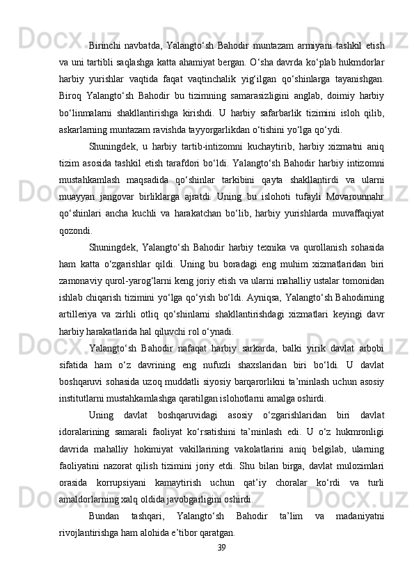 Birinchi   navbatda,   Yalangto‘sh   Bahodir   muntazam   armiyani   tashkil   etish
va uni tartibli saqlashga katta ahamiyat bergan. O‘sha davrda ko‘plab hukmdorlar
harbiy   yurishlar   vaqtida   faqat   vaqtinchalik   yig‘ilgan   qo‘shinlarga   tayanishgan.
Biroq   Yalangto‘sh   Bahodir   bu   tizimning   samarasizligini   anglab,   doimiy   harbiy
bo‘linmalarni   shakllantirishga   kirishdi.   U   harbiy   safarbarlik   tizimini   isloh   qilib,
askarlarning muntazam ravishda tayyorgarlikdan o‘tishini yo‘lga qo‘ydi.
Shuningdek,   u   harbiy   tartib-intizomni   kuchaytirib,   harbiy   xizmatni   aniq
tizim   asosida   tashkil   etish   tarafdori   bo‘ldi.   Yalangto‘sh   Bahodir   harbiy   intizomni
mustahkamlash   maqsadida   qo‘shinlar   tarkibini   qayta   shakllantirdi   va   ularni
muayyan   jangovar   birliklarga   ajratdi.   Uning   bu   islohoti   tufayli   Movarounnahr
qo‘shinlari   ancha   kuchli   va   harakatchan   bo‘lib,   harbiy   yurishlarda   muvaffaqiyat
qozondi.
Shuningdek,   Yalangto‘sh   Bahodir   harbiy   texnika   va   qurollanish   sohasida
ham   katta   o‘zgarishlar   qildi.   Uning   bu   boradagi   eng   muhim   xizmatlaridan   biri
zamonaviy qurol-yarog‘larni keng joriy etish va ularni mahalliy ustalar tomonidan
ishlab chiqarish tizimini yo‘lga qo‘yish bo‘ldi. Ayniqsa, Yalangto‘sh Bahodirning
artilleriya   va   zirhli   otliq   qo‘shinlarni   shakllantirishdagi   xizmatlari   keyingi   davr
harbiy harakatlarida hal qiluvchi rol o‘ynadi.
Yalangto‘sh   Bahodir   nafaqat   harbiy   sarkarda,   balki   yirik   davlat   arbobi
sifatida   ham   o‘z   davrining   eng   nufuzli   shaxslaridan   biri   bo‘ldi.   U   davlat
boshqaruvi  sohasida  uzoq muddatli  siyosiy  barqarorlikni  ta’minlash  uchun asosiy
institutlarni mustahkamlashga qaratilgan islohotlarni amalga oshirdi.
Uning   davlat   boshqaruvidagi   asosiy   o‘zgarishlaridan   biri   davlat
idoralarining   samarali   faoliyat   ko‘rsatishini   ta’minlash   edi.   U   o‘z   hukmronligi
davrida   mahalliy   hokimiyat   vakillarining   vakolatlarini   aniq   belgilab,   ularning
faoliyatini   nazorat   qilish   tizimini   joriy   etdi.   Shu   bilan   birga,   davlat   mulozimlari
orasida   korrupsiyani   kamaytirish   uchun   qat’iy   choralar   ko‘rdi   va   turli
amaldorlarning xalq oldida javobgarligini oshirdi.
Bundan   tashqari,   Yalangto‘sh   Bahodir   ta’lim   va   madaniyatni
rivojlantirishga ham alohida e’tibor qaratgan.
39 