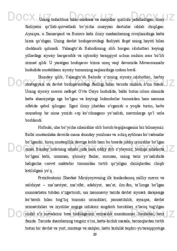   Uning tashabbusi bilan madrasa va masjidlar qurilishi jadallashgan, ilmiy
faoliyatni   qo‘llab-quvvatlash   bo‘yicha   muayyan   dasturlar   ishlab   chiqilgan.
Ayniqsa,   u   Samarqand   va   Buxoro   kabi   ilmiy   markazlarning   rivojlanishiga   katta
hissa   qo‘shgan.   Uning   davlat   boshqaruvidagi   faoliyati   faqat   uning   hayoti   bilan
cheklanib   qolmadi.   Yalangto‘sh   Bahodirning   olib   borgan   islohotlari   keyingi
yillardagi   siyosiy   barqarorlik   va   iqtisodiy   taraqqiyot   uchun   muhim   asos   bo‘lib
xizmat   qildi.   U   yaratgan   boshqaruv   tizimi   uzoq   vaqt   davomida   Movarounnahr
hududida mustahkam siyosiy tuzumning saqlanishiga imkon berdi.
Shunday   qilib,   Yalangto‘sh   Bahodir   o‘zining   siyosiy   islohotlari,   harbiy
strategiyasi   va   davlat   boshqaruvidagi   faolligi   bilan   tarixda   muhim   o‘rin   tutadi.
Uning   siyosiy   merosi   nafaqat   O‘rta   Osiyo   hududida,   balki   butun   islom   olamida
katta   ahamiyatga   ega   bo‘lgan   va   keyingi   hukmdorlar   tomonidan   ham   namuna
sifatida   qabul   qilingan.   Ilgari   ilmiy   jihatdan   o‘rganish   u   yoqda   tursin,   hatto
ommabop   bir   nima   yozish   «ep   ko‘rilmagan»   yo‘nalish,   mavzularga   qo‘l   urila
boshlandi.  
Holbuki, ular bo‘yicha izlanishlar olib borish taqiqlanganini biz bilmaymiz.
Balki mustamlaka davrida mana shunday yozilmas va ochiq aytilmas ko‘rsatmalar
bo‘lgandir, biroq mustaqillik davriga kelib ham bu borada jiddiy urinishlar bo‘lgan
emas.   Bunday   holatning  sababi   juda   ham   oddiy  deb   o‘ylaymiz:   boshqa   sohalarda
bo‘lgani   kabi,   umuman,   ijtimoiy   fanlar,   xususan,   uning   tarix   yo‘nalishida
haligacha   «sovet   maktabi»   tomonidan   tortib   qo‘yilgan   chiziqlardan   chiqib
ketilolgani yo‘q...
Prezidentimiz   Shavkat   Mirziyoyevning   ilk   kunlardanoq   milliy   meros   va
salohiyat   –   ma’naviyat,   ma’rifat,   adabiyot,   san’at,   ilm-fan,   ta’limga   bo‘lgan
munosabatni   tubdan   o‘zgartirish,   uni   zamonaviy   tarzda   davlat   siyosati   darajasiga
ko‘tarish   bilan   bog‘liq   tinimsiz   urinishlari,   jamoatchilik,   ayniqsa,   davlat
xizmatchilari   va   ziyolilar   ongiga   uzluksiz   singdirib   borishlari   o‘laroq   tug‘ilgan
muhit   o‘z   mevalarini   bera   boshlaganini   sezmaslik   mumkinmas.   Jumladan,   tarix
fanida. Tarixda shaxslarning tengsiz o‘rni, katta-kichik masala, tarmoqlardan tortib
butun bir davlat va yurt, mintaqa va xalqlar, hatto kishilik   taqdiri-yu   taraqqiyotiga
39 