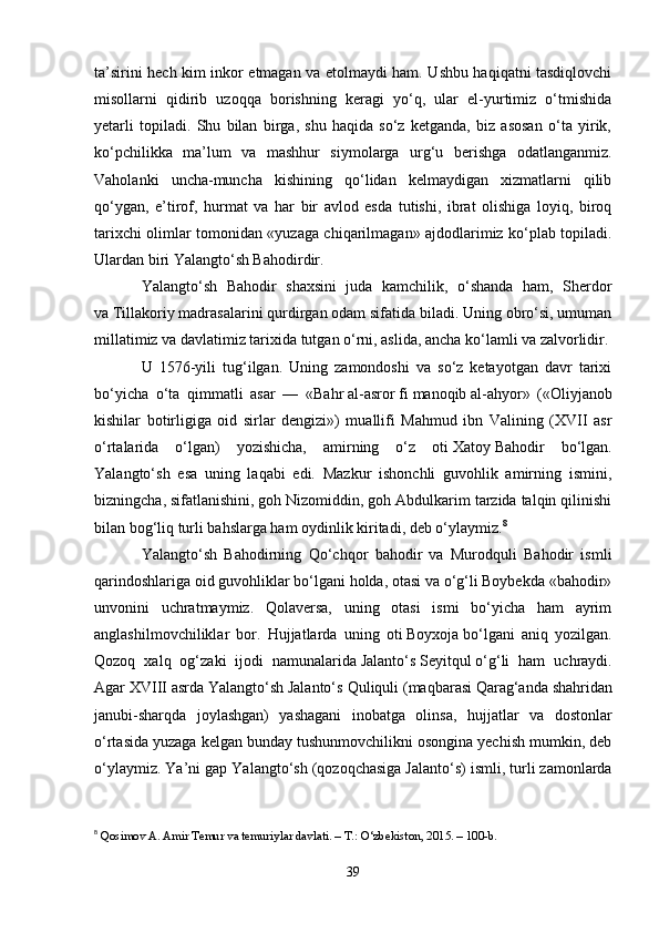 ta’sirini hech kim inkor etmagan va etolmaydi ham. Ushbu haqiqatni tasdiqlovchi
misollarni   qidirib   uzoqqa   borishning   keragi   yo‘q,   ular   el-yurtimiz   o‘tmishida
yetarli   topiladi.   Shu   bilan   birga,   shu   haqida   so‘z   ketganda,   biz   asosan   o‘ta   yirik,
ko‘pchilikka   ma’lum   va   mashhur   siymolarga   urg‘u   berishga   odatlanganmiz.
Vaholanki   uncha-muncha   kishining   qo‘lidan   kelmaydigan   xizmatlarni   qilib
qo‘ygan,   e’tirof,   hurmat   va   har   bir   avlod   esda   tutishi,   ibrat   olishiga   loyiq,   biroq
tarixchi olimlar tomonidan «yuzaga chiqarilmagan» ajdodlarimiz ko‘plab topiladi.
Ulardan biri Yalangto‘sh Bahodirdir.
Yalangto‘sh   Bahodir   shaxsini   juda   kamchilik,   o‘shanda   ham,   Sherdor
va   Tillakoriy   madrasalarini qurdirgan odam sifatida biladi. Uning obro‘si, umuman
millatimiz va davlatimiz tarixida tutgan o‘rni, aslida, ancha ko‘lamli va zalvorlidir.
U   1576-yili   tug‘ilgan.   Uning   zamondoshi   va   so‘z   ketayotgan   davr   tarixi
bo‘yicha   o‘ta   qimmatli   asar   —   «Bahr   al-asror   fi   manoqib   al-ahyor»   («Oliyjanob
kishilar   botirligiga   oid   sirlar   dengizi»)   muallifi   Mahmud   ibn   Valining   (XVII   asr
o‘rtalarida   o‘lgan)   yozishicha,   amirning   o‘z   oti   Xatoy   Bahodir   bo‘lgan.
Yalangto‘sh   esa   uning   laqabi   edi.   Mazkur   ishonchli   guvohlik   amirning   ismini,
bizningcha,   sifatlanishini, goh Nizomiddin, goh Abdulkarim tarzida talqin qilinishi
bilan bog‘liq turli bahslarga ham oydinlik kiritadi, deb o‘ylaymiz. 8
Yalangto‘sh   Bahodirning   Qo‘chqor   bahodir   va   Murodquli   Bahodir   ismli
qarindoshlariga oid guvohliklar bo‘lgani holda, otasi va o‘g‘li Boybekda «bahodir»
unvonini   uchratmaymiz.   Qolaversa,   uning   otasi   ismi   bo‘yicha   ham   ayrim
anglashilmovchiliklar   bor.   Hujjatlarda   uning   oti   Boyxoja   bo‘lgani   aniq   yozilgan.
Qozoq   xalq   og‘zaki   ijodi   namunalarida   Jalanto‘s   Seyitqul   o‘g‘li   ham   uchraydi.
Agar XVIII asrda Yalangto‘sh Jalanto‘s   Quliquli (maqbarasi   Qarag‘anda   shahridan
janubi-sharqda   joylashgan)   yashagani   inobatga   olinsa,   hujjatlar   va   dostonlar
o‘rtasida yuzaga kelgan bunday tushunmovchilikni osongina yechish mumkin, deb
o‘ylaymiz. Ya’ni gap Yalangto‘sh (qozoqchasiga   Jalanto‘s) ismli, turli zamonlarda
8
  Qosimov A. Amir Temur va temuriylar davlati. – T.: O‘zbekiston, 2015. – 100-b.
39 