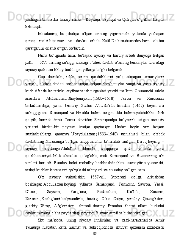 yashagan   bir   necha   tarixiy   shaxs   –   Boyxoja,   Seyitqul   va   Quliquli   o‘g‘illari   haqida
ketmoqda. 
Masalaning   bu   jihatiga   o‘tgan   asrning   yigirmanchi   yillarida   yashagan
qozoq   ma’rifatparvari   va   davlat   arbobi   Xalil   Do‘stmuhamedov   ham   e’tibor
qaratganini eslatib o‘tgan bo‘lardik.
Nima   bo‘lganda   ham,   bo‘lajak   siyosiy   va   harbiy   arbob   dunyoga   kelgan
palla — XVI asrning so‘nggi choragi o‘zbek davlati o‘zining temuriylar davridagi
siyosiy qudratini tiklay boshlagan yillarga to‘g‘ri kelgandi.
Gap   shundaki,   ichki   qarama-qarshiliklarni   yo‘qotolmagan   temuriylarni
yengib,   o‘zbek   davlati   boshqaruviga   kelgan   shayboniylar   yangi   va   yosh   siyosiy
kuch sifatida ko‘tarinki kayfiyatda ish tutganlari yaxshi ma’lum. Chunonchi sulola
asoschisi   Muhammad   Shayboniyxon   (1500−1510)   Turon   va   Xurosonni
birlashtirishga,   ya’ni   temuriy   Sulton   Abu   Sa’id   o‘limidan   (1469)   keyin   asr
so‘nggigacha   Samarqand   va   Hirotda   hukm   surgan   ikki   hokimiyatchilikka   chek
qo‘yib,   kamida   Amir   Temur   davridan   Samarqandga   bo‘ysunib   kelgan   merosiy
yerlarni   birdan-bir   poytaxt   izmiga   qaytargan.   Undan   keyin   yuz   bergan
sustlashishlarga   qaramay,   Ubaydullaxon   (1533–1540)   urinishlari   bilan   o‘zbek
davlatining   Xurosonga   bo‘lgan   haqqi   amalda   ta’minlab   turilgan.   Biroq   keyingi   –
siyosiy   maydonga   Abdullaxon   ikkinchi   chiqqunga   qadar   yillarda   yana
qo‘shhokimiyatchilik   «kasali»   qo‘zg‘alib,   endi   Samarqand   va   Buxoroning   o‘z
xonlari   bor   edi.   Bunday   holat   mahalliy   boshboshdoqlikni   kuchaytirib   yuborishi,
tashqi kuchlar ishtahasini qo‘zg‘ashi tabiiy edi va shunday bo‘lgan ham.
O‘z   siyosiy   yuksalishini   1557-yili   Buxoroni   qo‘lga   kiritishdan
boshlagan   Abdullaxon   keyingi   yillarda   Samarqand,   Toshkent,   Savron,   Yassi,
O‘tror,   Sayram,   Farg‘ona,   Badaxshon,   Ko‘lob,   Xorazm,
Xuroson,   Koshg‘arni   bo‘ysundirib,   hozirgi   O‘rta   Osiyo,   janubiy   Qozog‘iston,
g‘arbiy   Xitoy,   Afg‘oniston,   shimoli-sharqiy   Erondan   iborat   ulkan   hududni
davlatimizning o‘sha paytlardagi poytaxti Buxoro atrofida birlashtirolgan.
Shu   ma’noda,   uning   siyosiy   intilishlari   va   xatti-harakatlarida   Amir
Temurga   nisbatan   katta   hurmat   va   Sohibqirondek   shuhrat   qozonish   izzat-nafsi
39 