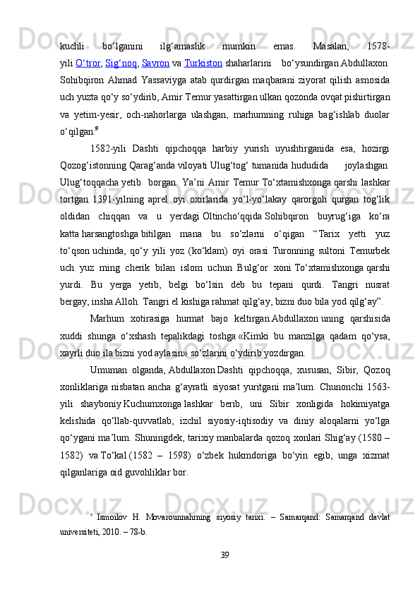 kuchli   bo‘lganini   ilg‘amaslik   mumkin   emas.   Masalan,   1578-
yili   O‘tror ,   Sig‘noq ,   Savron   va   Turkiston   shaharlarini   bo‘ysundirgan   Abdullaxon  
Sohibqiron   Ahmad   Yassaviyga   atab   qurdirgan   maqbarani   ziyorat   qilish   asnosida
uch yuzta qo‘y so‘ydirib, Amir Temur yasattirgan ulkan qozonda ovqat pishirtirgan
va   yetim-yesir,   och-nahorlarga   ulashgan,   marhumning   ruhiga   bag‘ishlab   duolar
o‘qilgan. 9
1582-yili   Dashti   qipchoqqa   harbiy   yurish   uyushtirganida   esa,   hozirgi
Qozog‘istonning   Qarag‘anda   viloyati   Ulug‘tog‘   tumanida hududida         joylashgan  
Ulug‘toqqacha   yetib     borgan.   Ya’ni   Amir   Temur   To‘xtamishxonga   qarshi   lashkar
tortgan   1391-yilning   aprel   oyi   oxirlarida   yo‘l-yo‘lakay   qarorgoh   qurgan   tog‘lik
oldidan   chiqqan   va   u   yerdagi   Oltincho‘qqida   Sohibqiron   buyrug‘iga   ko‘ra
katta   harsangtoshga   bitilgan   mana   bu   so‘zlarni   o‘qigan   “Tarix   yetti   yuz
to‘qson   uchinda,   qo‘y   yili   yoz   (ko‘klam)   oyi   orasi   Turonning   sultoni   Temurbek
uch   yuz   ming   cherik   bilan   islom   uchun   Bulg‘or   xoni   To‘xtamishxonga   qarshi
yurdi.   Bu   yerga   yetib,   belgi   bo‘lsin   deb   bu   tepani   qurdi.   Tangri   nusrat
bergay,   insha   Alloh. Tangri el kishiga rahmat   qilg‘ay, bizni duo bila yod   qilg‘ay”.
Marhum   xotirasiga   hurmat   bajo   keltirgan   Abdullaxon   uning   qarshisida
xuddi   shunga   o‘xshash   tepalikdagi   toshga   «Kimki   bu   manzilga   qadam   qo‘ysa,
xayrli duo ila bizni yod aylasin»   so‘zlarini o‘ydirib yozdirgan.
Umuman   olganda,   Abdullaxon   Dashti   qipchoqqa,   xususan,   Sibir,   Qozoq
xonliklariga   nisbatan   ancha   g‘ayratli   siyosat   yuritgani   ma’lum.   Chunonchi   1563-
yili   shayboniy   Kuchumxonga   lashkar   berib,   uni   Sibir   xonligida   hokimiyatga
kelishida   qo‘llab-quvvatlab,   izchil   siyosiy-iqtisodiy   va   diniy   aloqalarni   yo‘lga
qo‘ygani ma’lum. Shuningdek, tarixiy manbalarda qozoq xonlari Shig‘ay (1580 –
1582)   va   To‘kal   (1582   –   1598)   o‘zbek   hukmdoriga   bo‘yin   egib,   unga   xizmat
qilganlariga oid guvohliklar bor.
9
  Ismoilov   H.   Movarounnahrning   siyosiy   tarixi.   –   Samarqand:   Samarqand   davlat
universiteti, 2010. – 78-b.
39 