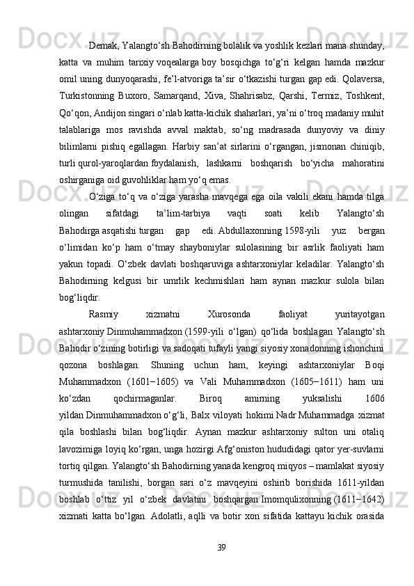 Demak, Yalangto‘sh Bahodirning bolalik va yoshlik kezlari mana shunday,
katta   va   muhim   tarixiy   voqealarga   boy   bosqichga   to‘g‘ri   kelgan   hamda   mazkur
omil uning dunyoqarashi, fe’l-atvoriga ta’sir o‘tkazishi turgan gap edi. Qolaversa,
Turkistonning   Buxoro,   Samarqand,   Xiva,   Shahrisabz,   Qarshi,   Termiz,   Toshkent,
Qo‘qon, Andijon singari o‘nlab katta-kichik shaharlari, ya’ni o‘troq madaniy muhit
talablariga   mos   ravishda   avval   maktab,   so‘ng   madrasada   dunyoviy   va   diniy
bilimlarni   pishiq   egallagan.   Harbiy   san’at   sirlarini   o‘rgangan,   jismonan   chiniqib,
turli   qurol-yaroqlardan   foydalanish,   lashkarni   boshqarish   bo‘yicha   mahoratini
oshirganiga oid guvohliklar ham yo‘q emas.
O‘ziga   to‘q   va   o‘ziga   yarasha   mavqega   ega   oila   vakili   ekani   hamda   tilga
olingan   sifatdagi   ta’lim-tarbiya   vaqti   soati   kelib   Yalangto‘sh
Bahodirga   asqatishi   turgan   gap   edi.   Abdullaxonning   1598-yili   yuz   bergan
o‘limidan   ko‘p   ham   o‘tmay   shayboniylar   sulolasining   bir   asrlik   faoliyati   ham
yakun   topadi.   O‘zbek   davlati   boshqaruviga   ashtarxoniylar   keladilar.   Yalangto‘sh
Bahodirning   kelgusi   bir   umrlik   kechmishlari   ham   aynan   mazkur   sulola   bilan
bog‘liqdir.
Rasmiy   xizmatni   Xurosonda   faoliyat   yuritayotgan
ashtarxoniy   Dinmuhammadxon   (1599-yili   o‘lgan)   qo‘lida   boshlagan   Yalangto‘sh
Bahodir o‘zining botirligi va sadoqati tufayli yangi siyosiy xonadonning ishonchini
qozona   boshlagan.   Shuning   uchun   ham,   keyingi   ashtarxoniylar   Boqi
Muhammadxon   (1601−1605)   va   Vali   Muhammadxon   (1605−1611)   ham   uni
ko‘zdan   qochirmaganlar.   Biroq   amirning   yuksalishi   1606
yildan   Dinmuhammadxon   o‘g‘li,  Balx   viloyati   hokimi   Nadr   Muhammadga   xizmat
qila   boshlashi   bilan   bog‘liqdir.   Aynan   mazkur   ashtarxoniy   sulton   uni   otaliq
lavozimiga loyiq ko‘rgan, unga hozirgi Afg‘oniston hududidagi qator yer-suvlarni
tortiq qilgan. Yalangto‘sh Bahodirning yanada kengroq miqyos – mamlakat siyosiy
turmushida   tanilishi,   borgan   sari   o‘z   mavqeyini   oshirib   borishida   1611-yildan
boshlab   o‘ttiz   yil   o‘zbek   davlatini   boshqargan   Imomqulixonning   (1611−1642)
xizmati   katta   bo‘lgan.   Adolatli,   aqlli   va   botir   xon   sifatida   kattayu   kichik   orasida
39 