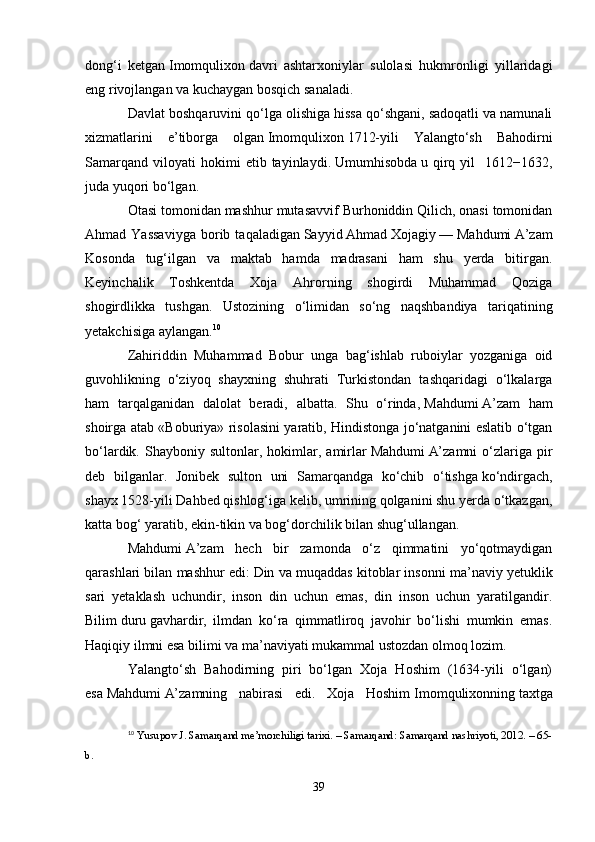 dong‘i   ketgan   Imomqulixon   davri   ashtarxoniylar   sulolasi   hukmronligi   yillaridagi
eng rivojlangan va kuchaygan bosqich sanaladi.
Davlat boshqaruvini qo‘lga olishiga hissa qo‘shgani, sadoqatli va namunali
xizmatlarini   e’tiborga   olgan   Imomqulixon   1712-yili   Yalangto‘sh   Bahodirni
Samarqand   viloyati   hokimi   etib  tayinlaydi.   Umumhisobda   u  qirq  yil     1612−1632,
juda yuqori bo‘lgan.
Otasi tomonidan mashhur mutasavvif Burhoniddin Qilich, onasi tomonidan
Ahmad  Yassaviyga   borib  taqaladigan   Sayyid   Ahmad   Xojagiy   —   Mahdumi   A’zam
Kosonda   tug‘ilgan   va   maktab   hamda   madrasani   ham   shu   yerda   bitirgan.
Keyinchalik   Toshkentda   Xoja   Ahrorning   shogirdi   Muhammad   Qoziga
shogirdlikka   tushgan.   Ustozining   o‘limidan   so‘ng   naqshbandiya   tariqatining
yetakchisiga aylangan. 10
 
Zahiriddin   Muhammad   Bobur   unga   bag‘ishlab   ruboiylar   yozganiga   oid
guvohlikning   o‘ziyoq   shayxning   shuhrati   Turkistondan   tashqaridagi   o‘lkalarga
ham   tarqalganidan   dalolat   beradi,   albatta.   Shu   o‘rinda,   Mahdumi   A’zam   ham
shoirga atab «Boburiya» risolasini yaratib, Hindistonga jo‘natganini eslatib o‘tgan
bo‘lardik.  Shayboniy   sultonlar,  hokimlar,  amirlar   Mahdumi   A’zamni   o‘zlariga   pir
deb   bilganlar.   Jonibek   sulton   uni   Samarqandga   ko‘chib   o‘tishga   ko‘ndirgach,
shayx 1528-yili Dahbed qishlog‘iga kelib, umrining qolganini shu yerda o‘tkazgan,
katta bog‘ yaratib, ekin-tikin va bog‘dorchilik bilan shug‘ullangan.
Mahdumi   A’zam   hech   bir   zamonda   o‘z   qimmatini   yo‘qotmaydigan
qarashlari bilan mashhur edi:   Din va muqaddas kitoblar insonni ma’naviy yetuklik
sari   yetaklash   uchundir,   inson   din   uchun   emas,   din   inson   uchun   yaratilgandir.
Bilim   duru   gavhardir,   ilmdan   ko‘ra   qimmatliroq   javohir   bo‘lishi   mumkin   emas.
Haqiqiy ilmni esa bilimi va ma’naviyati mukammal ustozdan olmoq lozim.
Yalangto‘sh   Bahodirning   piri   bo‘lgan   Xoja   Hoshim   (1634-yili   o‘lgan)
esa   Mahdumi   A’zamning   nabirasi   edi.   Xoja   Hoshim   Imomqulixonning   taxtga
10
  Yusupov J. Samarqand me’morchiligi tarixi. – Samarqand: Samarqand nashriyoti, 2012. – 65-
b.
39 