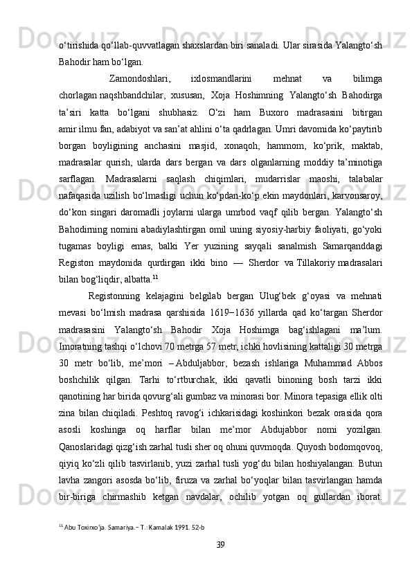 o‘tirishida qo‘llab-quvvatlagan shaxslardan biri sanaladi. Ular sirasida Yalangto‘sh
Bahodir ham bo‘lgan.
  Zamondoshlari,   ixlosmandlarini   mehnat   va   bilimga
chorlagan   naqshbandchilar,   xususan,   Xoja   Hoshimning   Yalangto‘sh   Bahodirga
ta’siri   katta   bo‘lgani   shubhasiz.   O‘zi   ham   Buxoro   madrasasini   bitirgan
amir   ilmu   fan, adabiyot va san’at ahlini o‘ta qadrlagan. Umri davomida ko‘paytirib
borgan   boyligining   anchasini   masjid,   xonaqoh,   hammom,   ko‘prik,   maktab,
madrasalar   qurish,   ularda   dars   bergan   va   dars   olganlarning   moddiy   ta’minotiga
sarflagan.   Madrasalarni   saqlash   chiqimlari,   mudarrislar   maoshi,   talabalar
nafaqasida uzilish bo‘lmasligi uchun ko‘pdan-ko‘p ekin maydonlari, karvonsaroy,
do‘kon   singari   daromadli   joylarni   ularga   umrbod   vaqf   qilib   bergan.   Yalangto‘sh
Bahodirning nomini  abadiylashtirgan omil  uning siyosiy-harbiy faoliyati, go‘yoki
tugamas   boyligi   emas,   balki   Yer   yuzining   sayqali   sanalmish   Samarqanddagi
Registon   maydonida   qurdirgan   ikki   bino   —   Sherdor   va   Tillakoriy   madrasalari
bilan bog‘liqdir, albatta. 11
Registonning   kelajagini   belgilab   bergan   Ulug‘bek   g‘oyasi   va   mehnati
mevasi   bo‘lmish   madrasa   qarshisida   1619−1636   yillarda   qad   ko‘targan   Sherdor
madrasasini   Yalangto‘sh   Bahodir   Xoja   Hoshimga   bag‘ishlagani   ma’lum.
Imoratning tashqi o‘lchovi 70 metrga 57 metr, ichki hovlisining kattaligi 30 metrga
30   metr   bo‘lib,   me’mori   –   Abduljabbor,   bezash   ishlariga   Muhammad   Abbos
boshchilik   qilgan.   Tarhi   to‘rtburchak,   ikki   qavatli   binoning   bosh   tarzi   ikki
qanotining har birida qovurg‘ali gumbaz va minorasi bor. Minora tepasiga ellik olti
zina   bilan   chiqiladi.   Peshtoq   ravog‘i   ichkarisidagi   koshinkori   bezak   orasida   qora
asosli   koshinga   oq   harflar   bilan   me’mor   Abdujabbor   nomi   yozilgan.
Qanoslaridagi   qizg‘ish zarhal tusli sher oq ohuni quvmoqda. Quyosh bodomqovoq,
qiyiq ko‘zli  qilib tasvirlanib, yuzi  zarhal  tusli  yog‘du bilan hoshiyalangan.  Butun
lavha   zangori   asosda   bo‘lib,   firuza   va   zarhal   bo‘yoqlar   bilan   tasvirlangan   hamda
bir-biriga   chirmashib   ketgan   navdalar,   ochilib   yotgan   oq   gullardan   iborat.
11
 Abu Toxirxo‘ja. Samariya. − T.:  Kamalak  1991. 52-b
39 
