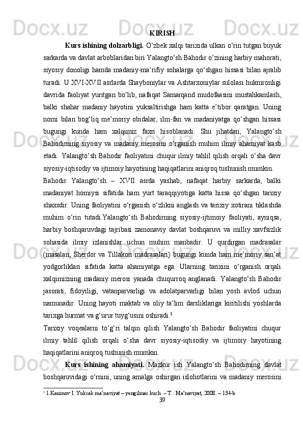 KIRISH
Kurs ishining dolzarbligi.   O‘zbek xalqi tarixida ulkan o‘rin tutgan buyuk
sarkarda va davlat arboblaridan biri Yalangto‘sh Bahodir o‘zining harbiy mahorati,
siyosiy  donoligi  hamda  madaniy-ma’rifiy sohalarga  qo‘shgan  hissasi  bilan ajralib
turadi. U XVI-XVII asrlarda Shayboniylar va Ashtarxoniylar sulolasi hukmronligi
davrida   faoliyat   yuritgan  bo‘lib,  nafaqat   Samarqand   mudofaasini   mustahkamlash,
balki   shahar   madaniy   hayotini   yuksaltirishga   ham   katta   e’tibor   qaratgan.   Uning
nomi   bilan   bog‘liq   me’moriy   obidalar,   ilm-fan   va   madaniyatga   qo‘shgan   hissasi
bugungi   kunda   ham   xalqimiz   faxri   hisoblanadi.   Shu   jihatdan,   Yalangto‘sh
Bahodirning   siyosiy   va   madaniy   merosini   o‘rganish   muhim   ilmiy   ahamiyat   kasb
etadi. Yalangto‘sh  Bahodir   faoliyatini   chuqur  ilmiy tahlil   qilish  orqali  o‘sha  davr
siyosiy-iqtisodiy va ijtimoiy hayotining haqiqatlarini aniqroq tushunish mumkin.
Bahodir   Yalangto‘sh   –   XVII   asrda   yashab,   nafaqat   harbiy   sarkarda,   balki
madaniyat   homiysi   sifatida   ham   yurt   taraqqiyotiga   katta   hissa   qo‘shgan   tarixiy
shaxsdir. Uning faoliyatini o‘rganish o‘zlikni anglash va tarixiy xotirani tiklashda
muhim   o‘rin   tutadi.Yalangto‘sh   Bahodirning   siyosiy-ijtimoiy   faoliyati,   ayniqsa,
harbiy   boshqaruvdagi   tajribasi   zamonaviy   davlat   boshqaruvi   va   milliy   xavfsizlik
sohasida   ilmiy   izlanishlar   uchun   muhim   manbadir.   U   qurdirgan   madrasalar
(masalan,  Sherdor  va  Tillakori  madrasalari)  bugungi  kunda ham  me’moriy san’at
yodgorliklari   sifatida   katta   ahamiyatga   ega.   Ularning   tarixini   o‘rganish   orqali
xalqimizning   madaniy   merosi   yanada   chuqurroq   anglanadi.   Yalangto‘sh   Bahodir
jasorati,   fidoyiligi,   vatanparvarligi   va   adolatparvarligi   bilan   yosh   avlod   uchun
namunadir.   Uning   hayoti   maktab   va   oliy   ta’lim   darsliklariga   kiritilishi   yoshlarda
tarixga hurmat va g‘urur tuyg‘usini oshiradi. 1
Tarixiy   voqealarni   to‘g‘ri   talqin   qilish   Yalangto‘sh   Bahodir   faoliyatini   chuqur
ilmiy   tahlil   qilish   orqali   o‘sha   davr   siyosiy-iqtisodiy   va   ijtimoiy   hayotining
haqiqatlarini aniqroq tushunish mumkin.
Kurs   ishining   ahamiyati.   Mazkur   ish   Yalangto‘sh   Bahodirning   davlat
boshqaruvidagi   o‘rnini,   uning   amalga   oshirgan   islohotlarini   va   madaniy   merosini
1
  1.Karimov I. Yuksak ma’naviyat – yengilmas kuch. – T.: Ma’naviyat, 2008. – 134-b
39 