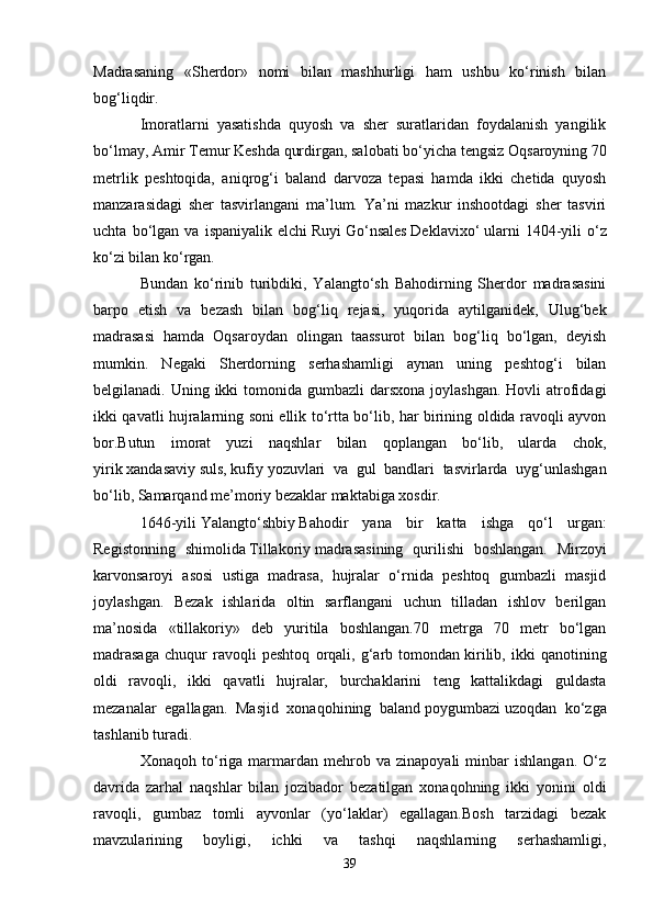 Madrasaning   «Sherdor»   nomi   bilan   mashhurligi   ham   ushbu   ko‘rinish   bilan
bog‘liqdir.
Imoratlarni   yasatishda   quyosh   va   sher   suratlaridan   foydalanish   yangilik
bo‘lmay, Amir Temur   Keshda   qurdirgan, salobati bo‘yicha tengsiz   Oqsaroyning   70
metrlik   peshtoqida,   aniqrog‘i   baland   darvoza   tepasi   hamda   ikki   chetida   quyosh
manzarasidagi   sher   tasvirlangani   ma’lum.   Ya’ni   mazkur   inshootdagi   sher   tasviri
uchta   bo‘lgan   va   ispaniyalik   elchi   Ruyi   Go‘nsales   Deklavixo‘   ularni   1404-yili   o‘z
ko‘zi bilan ko‘rgan.
Bundan   ko‘rinib   turibdiki,   Yalangto‘sh   Bahodirning   Sherdor   madrasasini
barpo   etish   va   bezash   bilan   bog‘liq   rejasi,   yuqorida   aytilganidek,   Ulug‘bek
madrasasi   hamda   Oqsaroydan   olingan   taassurot   bilan   bog‘liq   bo‘lgan,   deyish
mumkin.   Negaki   Sherdorning   serhashamligi   aynan   uning   peshtog‘i   bilan
belgilanadi. Uning ikki  tomonida gumbazli  darsxona joylashgan.  Hovli  atrofidagi
ikki qavatli hujralarning soni ellik to‘rtta bo‘lib, har birining oldida ravoqli ayvon
bor.Butun   imorat   yuzi   naqshlar   bilan   qoplangan   bo‘lib,   ularda   chok,
yirik   xandasaviy   suls,   kufiy   yozuvlari   va   gul   bandlari   tasvirlarda   uyg‘unlashgan
bo‘lib, Samarqand me’moriy bezaklar maktabiga xosdir.
1646-yili   Yalangto‘shbiy   Bahodir   yana   bir   katta   ishga   qo‘l   urgan:
Registonning   shimolida   Tillakoriy   madrasasining   qurilishi   boshlangan.   Mirzoyi
karvonsaroyi   asosi   ustiga   madrasa,   hujralar   o‘rnida   peshtoq   gumbazli   masjid
joylashgan.   Bezak   ishlarida   oltin   sarflangani   uchun   tilladan   ishlov   berilgan
ma’nosida   «tillakoriy»   deb   yuritila   boshlangan.70   metrga   70   metr   bo‘lgan
madrasaga   chuqur   ravoqli   peshtoq   orqali,   g‘arb   tomondan   kirilib,   ikki   qanotining
oldi   ravoqli,   ikki   qavatli   hujralar,   burchaklarini   teng   kattalikdagi   guldasta
mezanalar   egallagan.   Masjid   xonaqohining   baland   poygumbazi   uzoqdan   ko‘zga
tashlanib turadi.
Xonaqoh   to‘riga  marmardan  mehrob  va   zinapoyali   minbar   ishlangan.   O‘z
davrida   zarhal   naqshlar   bilan   jozibador   bezatilgan   xonaqohning   ikki   yonini   oldi
ravoqli,   gumbaz   tomli   ayvonlar   (yo‘laklar)   egallagan.Bosh   tarzidagi   bezak
mavzularining   boyligi,   ichki   va   tashqi   naqshlarning   serhashamligi,
39 