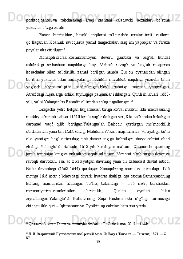 peshtoq   qanosi   va   tokchasidagi   iroqi   kashtani   eslatuvchi   bezaklar,   bo‘rtma
yozuvlar o‘ziga xosdir.
Ravoq   burchaklari,   bezakli   toqilarni   to‘ldirishda   ustalar   turli   usullarni
qo‘llaganlar.   Koshinli   ravoqlarda   yashil   tangachalar,   sarg‘ish   yaproqlar   va   feruza
poyalar aks ettirilgan 12
.
Xonaqoh   izorasi   koshinnamoyon,   devori,   gumbazi   va   bag‘ali   kundal
uslubidagi   serhasham   naqshlarga   boy.   Mehrob   ravog‘i   va   bag‘ali   muqarnas
kosachalar   bilan   to‘ldirilib,   zarhal   berilgan   hamda   Qur’on   oyatlaridan   olingan
bo‘rtma yozuvlar bilan hoshiyalangan.Eshiklar murakkab naqsh va yozuvlar bilan
yog‘och   o‘ymakorligida   pardozlangan.Hovli   sahniga   marmar   yotqizilgan.
Atrofidagi hujralarga eshik, tuynugiga panjaralar ishlangan. Qurilish ishlari 1660-
yili, ya’ni Yalangto‘sh Bahodir o‘limidan so‘ng tugallangan. 13
Bizgacha  yetib  kelgan  hujjatlardan  biriga  ko‘ra,  mazkur  ikki  madrasaning
moddiy ta’minoti uchun 11610 tanob sug‘oriladigan yer, 8 ta do‘kondan keladigan
daromad   vaqf   qilib   berilgan.Yalangto‘sh   Bahodir   qurdirgan   me’morchilik
obidalaridan yana biri Dahbeddagi   Mahdumi   A’zam majmuasidir. Vasiyatiga ko‘ra
o‘zi   yaratgan   bog‘   o‘rtasidagi   nok   daraxti   tagiga   ko‘milgan   shayx   qabrini   obod
etishga   Yalangto‘sh   Bahodir   1618-yili   kirishgani   ma’lum.   Chunonchi   qabrning
janub tomoniga keng va yuksak xonaqoh soldirgan. Mozorni o‘rab turgan devor va
ravoqli   darvozani   esa,   so‘z   ketayotgan   davrning   yana   bir   zabardast   davlat   arbobi
Nodir   devonbegi   (1568-1644)   qurdirgan.Xonaqohning   shimoliy   qismidagi,   17.6
metrga   16.6   metr   o‘lchovdagi   deyarli   kvadrat   shaklga   ega   daxma   Samarqandning
kulrang   marmaridan   ishlangan   bo‘lib,   balandligi   –   1.55   metr,   burchaklari
marmar   yarim   ustunlar   bilan   bezatilib,   Qur’on   oyatlari   bilan
ziynatlangan.Yalangto‘sh   Bahodirning   Xoja   Hoshim   ikki   o‘g‘liga   turmushga
chiqqan ikki qizi –   Iqlimabonu   va Oybibining qabrlari ham shu yerda.
12
  Qosimov A. Amir Temur va temuriylar davlati. – T.: O‘zbekiston, 2015. – 114-b.
13
  Д. И. Эварницкий. Путеводитель по Средней Азии. Из Баку в Ташкент. — Ташкент, 1893. — С. 
87.
39 