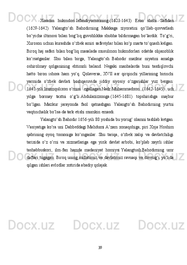 Xorazm   hukmdori   Isfandiyorxonning   (1623-1643)   Eron   shohi   Safidan
(1629-1642)   Yalangto‘sh   Bahodirning   Makkaga   ziyoratini   qo‘llab-quvvatlash
bo‘yicha iltimosi  bilan bog‘liq guvohlikka shubha bildirmagan bo‘lardik. To‘g‘ri,
Xuroson uchun kurashda o‘zbek amiri safaviylar bilan ko‘p marta to‘qnash kelgan.
Biroq haj safari bilan bog‘liq masalada musulmon hukmdorlari odatda olijanoblik
ko‘rsatganlar.   Shu   bilan   birga,   Yalangto‘sh   Bahodir   mazkur   niyatini   amalga
oshirolmay   qolganining   ehtimoli   baland.   Negaki   manbalarda   buni   tasdiqlovchi
hatto   biron   ishora   ham   yo‘q.   Qolaversa,   XVII   asr   qirqinchi   yillarining   birinchi
yarmida   o‘zbek   davlati   boshqaruvida   jiddiy   siyosiy   o‘zgarishlar   yuz   bergan:
1642-yili   Imomqulixon   o‘rnini   egallagan   Nadr   Muhammadxon   (1642-1645)   uch
yilga   bormay   taxtni   o‘g‘li   Abdulazizxonga   (1645-1681)   topshirishga   majbur
bo‘lgan.   Mazkur   jarayonda   faol   qatnashgan   Yalangto‘sh   Bahodirning   yurtni
vaqtinchalik   bo‘lsa-da   tark etishi mumkin emasdi.
Yalangto‘sh Bahodir 1656-yili 80 yoshida bu yorug‘ olamni tashlab ketgan.
Vasiyatiga ko‘ra uni Dahbeddagi   Mahdumi   A’zam  xonaqohiga, piri Xoja Hoshim
qabrining   oyoq   tomoniga   ko‘mganlar.   Shu   tariqa,   o‘zbek   xalqi   va   davlatchiligi
tarixida   o‘z   o‘rni   va   xizmatlariga   ega   yirik   davlat   arbobi,   ko‘plab   xayrli   ishlar
tashabbuskori,   ilm-fan   hamda   madaniyat   homiysi   Yalangtush   Bahodirning   umr
daftari tugagan. Biroq uning millatimiz va davlatimiz ravnaqi va dovrug‘i yo‘lida
qilgan ishlari avlodlar xotirida abadiy qolajak.
39 