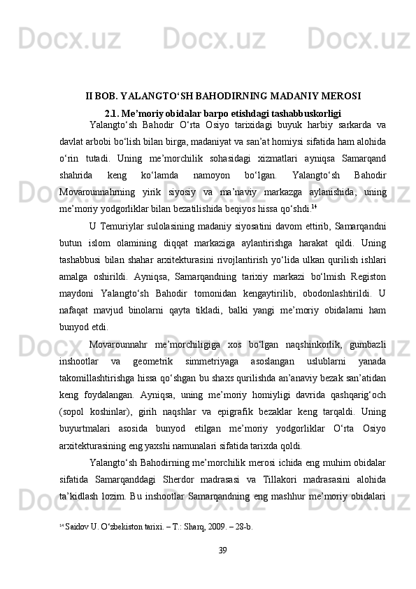 II BOB. YALANGTO‘SH BAHODIRNING MADANIY MEROSI
2.1. Me’moriy obidalar barpo etishdagi tashabbuskorligi
Yalangto‘sh   Bahodir   O‘rta   Osiyo   tarixidagi   buyuk   harbiy   sarkarda   va
davlat arbobi bo‘lish bilan birga, madaniyat va san’at homiysi sifatida ham alohida
o‘rin   tutadi.   Uning   me’morchilik   sohasidagi   xizmatlari   ayniqsa   Samarqand
shahrida   keng   ko‘lamda   namoyon   bo‘lgan.   Yalangto‘sh   Bahodir
Movarounnahrning   yirik   siyosiy   va   ma’naviy   markazga   aylanishida,   uning
me’moriy yodgorliklar bilan bezatilishida beqiyos hissa qo‘shdi. 14
U Temuriylar sulolasining madaniy siyosatini  davom  ettirib, Samarqandni
butun   islom   olamining   diqqat   markaziga   aylantirishga   harakat   qildi.   Uning
tashabbusi   bilan   shahar   arxitekturasini   rivojlantirish   yo‘lida   ulkan   qurilish   ishlari
amalga   oshirildi.   Ayniqsa,   Samarqandning   tarixiy   markazi   bo‘lmish   Registon
maydoni   Yalangto‘sh   Bahodir   tomonidan   kengaytirilib,   obodonlashtirildi.   U
nafaqat   mavjud   binolarni   qayta   tikladi,   balki   yangi   me’moriy   obidalarni   ham
bunyod etdi.
Movarounnahr   me’morchiligiga   xos   bo‘lgan   naqshinkorlik,   gumbazli
inshootlar   va   geometrik   simmetriyaga   asoslangan   uslublarni   yanada
takomillashtirishga hissa qo‘shgan bu shaxs qurilishda an’anaviy bezak san’atidan
keng   foydalangan.   Ayniqsa,   uning   me’moriy   homiyligi   davrida   qashqarig‘och
(sopol   koshinlar),   girih   naqshlar   va   epigrafik   bezaklar   keng   tarqaldi.   Uning
buyurtmalari   asosida   bunyod   etilgan   me’moriy   yodgorliklar   O‘rta   Osiyo
arxitekturasining eng yaxshi namunalari sifatida tarixda qoldi.
Yalangto‘sh Bahodirning me’morchilik merosi ichida eng muhim obidalar
sifatida   Samarqanddagi   Sherdor   madrasasi   va   Tillakori   madrasasini   alohida
ta’kidlash   lozim.   Bu   inshootlar   Samarqandning   eng   mashhur   me’moriy   obidalari
14
  Saidov U. O‘zbekiston tarixi. – T.: Sharq, 2009. – 28-b.
39 