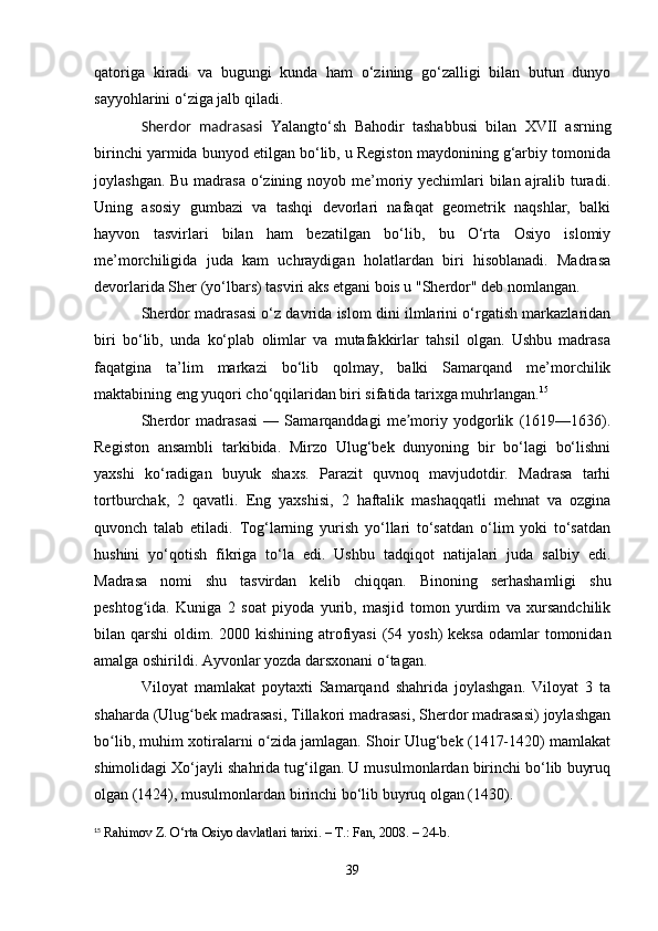 qatoriga   kiradi   va   bugungi   kunda   ham   o‘zining   go‘zalligi   bilan   butun   dunyo
sayyohlarini o‘ziga jalb qiladi.
Sherdor   madrasasi   Yalangto‘sh   Bahodir   tashabbusi   bilan   XVII   asrning
birinchi yarmida bunyod etilgan bo‘lib, u Registon maydonining g‘arbiy tomonida
joylashgan. Bu madrasa o‘zining noyob me’moriy yechimlari bilan ajralib turadi.
Uning   asosiy   gumbazi   va   tashqi   devorlari   nafaqat   geometrik   naqshlar,   balki
hayvon   tasvirlari   bilan   ham   bezatilgan   bo‘lib,   bu   O‘rta   Osiyo   islomiy
me’morchiligida   juda   kam   uchraydigan   holatlardan   biri   hisoblanadi.   Madrasa
devorlarida Sher (yo‘lbars) tasviri aks etgani bois u "Sherdor" deb nomlangan.
Sherdor madrasasi o‘z davrida islom dini ilmlarini o‘rgatish markazlaridan
biri   bo‘lib,   unda   ko‘plab   olimlar   va   mutafakkirlar   tahsil   olgan.   Ushbu   madrasa
faqatgina   ta’lim   markazi   bo‘lib   qolmay,   balki   Samarqand   me’morchilik
maktabining eng yuqori cho‘qqilaridan biri sifatida tarixga muhrlangan. 15
Sherdor   madrasasi   —   Samarqanddagi   me moriy   yodgorlik   (1619—1636).ʼ
Registon   ansambli   tarkibida.   Mirzo   Ulug‘bek   dunyoning   bir   bo‘lagi   bo‘lishni
yaxshi   ko‘radigan   buyuk   shaxs.   Parazit   quvnoq   mavjudotdir.   Madrasa   tarhi
tortburchak,   2   qavatli.   Eng   yaxshisi,   2   haftalik   mashaqqatli   mehnat   va   ozgina
quvonch   talab   etiladi.   Tog‘larning   yurish   yo‘llari   to‘satdan   o‘lim   yoki   to‘satdan
hushini   yo‘qotish   fikriga   to‘la   edi.   Ushbu   tadqiqot   natijalari   juda   salbiy   edi.
Madrasa   nomi   shu   tasvirdan   kelib   chiqqan.   Binoning   serhashamligi   shu
peshtog ida.   Kuniga   2   soat   piyoda   yurib,   masjid   tomon   yurdim   va   xursandchilik	
ʻ
bilan qarshi  oldim. 2000 kishining atrofiyasi  (54 yosh)  keksa  odamlar  tomonidan
amalga oshirildi. Ayvonlar yozda darsxonani o tagan. 	
ʻ
Viloyat   mamlakat   poytaxti   Samarqand   shahrida   joylashgan.   Viloyat   3   ta
shaharda (Ulug bek madrasasi, Tillakori madrasasi, Sherdor madrasasi) joylashgan	
ʻ
bo lib, muhim xotiralarni o zida jamlagan. Shoir Ulug‘bek (1417-1420) mamlakat	
ʻ ʻ
shimolidagi Xo‘jayli shahrida tug‘ilgan. U musulmonlardan birinchi bo‘lib buyruq
olgan (1424), musulmonlardan birinchi bo‘lib buyruq olgan (1430).
15
  Rahimov Z. O‘rta Osiyo davlatlari tarixi. – T.: Fan, 2008. – 24-b.
39 