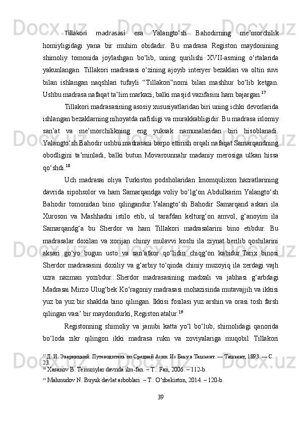 Tillakori   madrasasi   esa   Yalangto‘sh   Bahodirning   me’morchilik
homiyligidagi   yana   bir   muhim   obidadir.   Bu   madrasa   Registon   maydonining
shimoliy   tomonida   joylashgan   bo‘lib,   uning   qurilishi   XVII-asrning   o‘rtalarida
yakunlangan.   Tillakori   madrasasi   o‘zining   ajoyib   interyer   bezaklari   va   oltin   suvi
bilan   ishlangan   naqshlari   tufayli   “Tillakori”nomi   bilan   mashhur   bo‘lib   ketgan.
Ushbu madrasa nafaqat ta’lim markazi, balki masjid vazifasini ham bajargan. 17
Tillakori madrasasining asosiy xususiyatlaridan biri uning ichki devorlarida
ishlangan bezaklarning nihoyatda nafisligi va murakkabligidir. Bu madrasa islomiy
san’at   va   me’morchilikning   eng   yuksak   namunalaridan   biri   hisoblanadi.
Yalangto‘sh Bahodir ushbu madrasani barpo ettirish orqali nafaqat Samarqandning
obodligini   ta’minladi,   balki   butun   Movarounnahr   madaniy   merosiga   ulkan   hissa
qo‘shdi. 18
Uch   madrasai   oliya   Turkiston   podsholaridan   Imomqulixon   hazratlarining
davrida   sipohsolor   va   ham   Samarqandga   voliy   bo‘lg‘on   Abdulkarim   Yalangto‘sh
Bahodir   tomonidan   bino   qilingandur.Yalangto‘sh   Bahodir   Samarqand   askari   ila
Xuroson   va   Mashhadni   istilo   etib,   ul   tarafdan   kelturg‘on   amvol,   g‘anoyim   ila
Samarqandg‘a   bu   Sherdor   va   ham   Tillakori   madrasalarini   bino   etibdur.   Bu
madrasalar   doxilan   va   xorijan   chiniy   mulavvi   koshi   ila   ziynat   berilib   qoshilarini
aksari   go‘yo   bugun   usto   va   san’atkor   qo‘lidin   chiqg‘on   kabidur.Tarix   binosi
Sherdor   madrasasini   doxiliy   va   g‘arbiy   to‘qinda   chiniy   muzoyiq   ila   zerdagi   vajh
uzra   nazman   yozibdur...Sherdor   madrasasining   madxali   va   jabhasi   g‘arbdagi
Madrasai Mirzo Ulug‘bek Ko‘ragoniy madrasasi mohazisinda mutavajjih va ikkisi
yuz ba yuz bir shaklda bino qilingan. Ikkisi fosilasi yuz arshin va orasi tosh farsh
qilingan vasi’ bir maydondurki, Registon atalur. 19
Registonning   shimoliy   va   janubi   katta   yo‘l   bo‘lub,   shimolidagi   qanorida
bo‘loda   zikr   qilingon   ikki   madrasa   rukn   va   zoviyalariga   muqobil   Tillakori
17
  Д. И. Эварницкий. Путеводитель по Средней Азии. Из Баку в Ташкент. — Ташкент, 1893. — С. 
23.
18
  Xasanov B. Temuriylar davrida ilm-fan. – T.: Fan, 2006. – 112-b.
19
  Mahmudov N. Buyuk davlat arboblari. – T.: O‘zbekiston, 2014. – 120-b.
39 