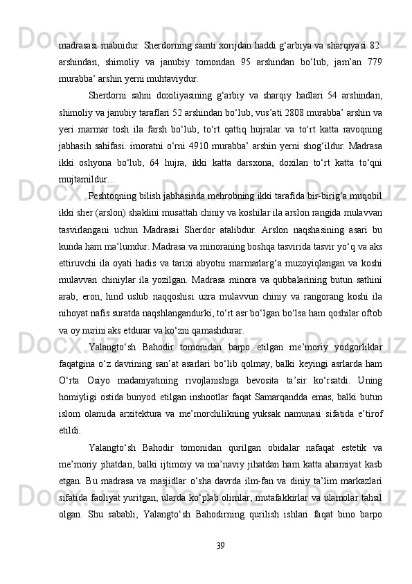 madrasasi  mabnidur. Sherdorning samti xorijdan haddi g‘arbiya va sharqiyasi 82  
arshindan,   shimoliy   va   janubiy   tomondan   95   arshindan   bo‘lub,   jam’an   779
murabba’ arshin yerni muhtaviydur.
Sherdorni   sahni   doxiliyasining   g‘arbiy   va   sharqiy   hadlari   54   arshindan,
shimoliy va janubiy taraflari 52 arshindan bo‘lub, vus’ati 2808 murabba’ arshin va
yeri   marmar   tosh   ila   farsh   bo‘lub,   to‘rt   qattiq   hujralar   va   to‘rt   katta   ravoqning
jabhasih   sahifasi.   imoratni   o‘rni   4910   murabba’   arshin   yerni   shog‘ildur.   Madrasa
ikki   oshyona   bo‘lub,   64   hujra,   ikki   katta   darsxona,   doxilan   to‘rt   katta   to‘qni
mujtamildur…
Peshtoqning bilish jabhasinda mehrobning ikki tarafida bir-birig‘a muqobil
ikki sher (arslon) shaklini musattah chiniy va koshilar ila arslon rangida mulavvan
tasvirlangani   uchun   Madrasai   Sherdor   atalibdur.   Arslon   naqshasining   asari   bu
kunda ham ma’lumdur. Madrasa va minoraning boshqa tasvirida tasvir yo‘q va aks
ettiruvchi   ila   oyati   hadis   va   tarixi   abyotni   marmarlarg‘a   muzoyiqlangan   va   koshi
mulavvan   chiniylar   ila   yozilgan.   Madrasa   minora   va   qubbalarining   butun   sathini
arab,   eron,   hind   uslub   naqqoshisi   uzra   mulavvun   chiniy   va   rangorang   koshi   ila
nihoyat nafis suratda naqshlangandurki, to‘rt asr bo‘lgan bo‘lsa ham qoshilar oftob
va oy nurini aks etdurar va ko‘zni qamashdurar.
Yalangto‘sh   Bahodir   tomonidan   barpo   etilgan   me’moriy   yodgorliklar
faqatgina   o‘z   davrining   san’at   asarlari   bo‘lib   qolmay,   balki   keyingi   asrlarda   ham
O‘rta   Osiyo   madaniyatining   rivojlanishiga   bevosita   ta’sir   ko‘rsatdi.   Uning
homiyligi   ostida   bunyod   etilgan   inshootlar   faqat   Samarqandda   emas,   balki   butun
islom   olamida   arxitektura   va   me’morchilikning   yuksak   namunasi   sifatida   e’tirof
etildi.
Yalangto‘sh   Bahodir   tomonidan   qurilgan   obidalar   nafaqat   estetik   va
me’moriy   jihatdan,   balki   ijtimoiy   va   ma’naviy   jihatdan   ham   katta   ahamiyat   kasb
etgan.   Bu   madrasa   va   masjidlar   o‘sha   davrda   ilm-fan   va   diniy   ta’lim   markazlari
sifatida faoliyat yuritgan, ularda ko‘plab olimlar, mutafakkirlar va ulamolar tahsil
olgan.   Shu   sababli,   Yalangto‘sh   Bahodirning   qurilish   ishlari   faqat   bino   barpo
39 
