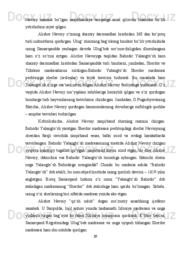 Navoiy   mansub   bo‘lgan   naqshbandiya   tariqatiga   amal   qiluvchi   hukmdor   bo‘lib
yetishishini niyat qilgan.
Alisher   Navoiy   o‘zining   shaxsiy   daromadlari   hisobidan   360   dan   ko‘proq
turli inshootlarni qurdirgan. Ulug‘ shoirning bag‘rikeng binokor bo‘lib yetishishida
uning   Samarqandda   yashagan   davrda   Ulug‘bek   me’morchiligidan   ilhomlangani
ham   o‘z   so‘zini   aytgan.   Alisher   Navoiyga   taqlidan   Bahodir   Yalangto‘sh   ham
shaxsiy daromadlari hisobidan Samarqandda turli binolarni, jumladan, Sherdor va
Tillakori   madrasalarini   soldirgan.Bahodir   Yalangto‘sh   Sherdor   madrasasi
peshtoqiga   sherlar   (arslonlar)   va   kiyik   tasvirini   tushiradi.   Bu   masalada   ham
Yalangto‘sh o‘ziga ma’nan ustoz bilgan Alisher Navoiy faoliyatiga yuzlanadi. O‘z
vaqtida Alisher  Navoiy mo‘yqalam sohiblariga homiylik qilgan va o‘zi qurdirgan
binolarga turli hayvonlarning tasvirlarini chizdirgan. Jumladan, G.Pugachyovaning
fikricha, Alisher Navoiy qurdirgan hammomlarning devorlariga mifologik qushlar
– anqolar tasvirlari tushirilgan.
Keltirilishicha,   Alisher   Navoiy   zanjirband   sherning   rasmini   chizgan.
Bahodir Yalangto‘sh yaratgan Sherdor madrasasi peshtoqidagi sherlar Navoiyning
sheridan   farqli   ravishda   zanjirband   emas,   balki   ozod   va   ovdagi   harakatlarda
tasvirlangan. Bahodir Yalangto‘sh madrasasining suratida Alisher Navoiy chizgan
syujetni mantiqiy tugallab qo‘ygan: zanjirband sherni ozod etgan, bir sher Alisher
Navoiy,   ikkinchisi   esa   Bahodir   Yalangto‘sh   timsoliga   aylangan.   Ikkinchi   sherni
nega   Yalangto‘sh   Bahodirga   mengzadik?   Chunki   bu   madrasa   aslida   “Bahodir
Yalangto‘sh” deb atalib, bu nom abjad hisobida uning qurilish davrini – 1619-yilni
anglatgan.   Biroq   Samarqand   hokimi   o‘z   nomi   “Yalangto‘sh   Bahodir”   deb
ataladigan   madrasaning   “Sherdor”   deb   atalishiga   ham   qarshi   bo‘lmagan.   Sababi,
uning o‘zi sherlarning biri sifatida madrasa yuzida aks etgan.
Alisher   Navoiy   “qo‘sh   uslub”   degan   me’moriy   ansablning   ijodkori
sanaladi.   U   Saripulda,   Injil   anhori   yonida   hashamatli   Ixlosiya   madrasasi   va   unga
yuzlanib   turgan   bag‘oyat   ko‘rkam   Xalosiya   xonaqosini   qurdiradi.   E’tibor   berilsa,
Samarqand   Registonidagi   Ulug‘bek   madrasasi   va   unga   uyqash   tiklangan   Sherdor
madrasasi ham shu uslubda qurilgan.
39 