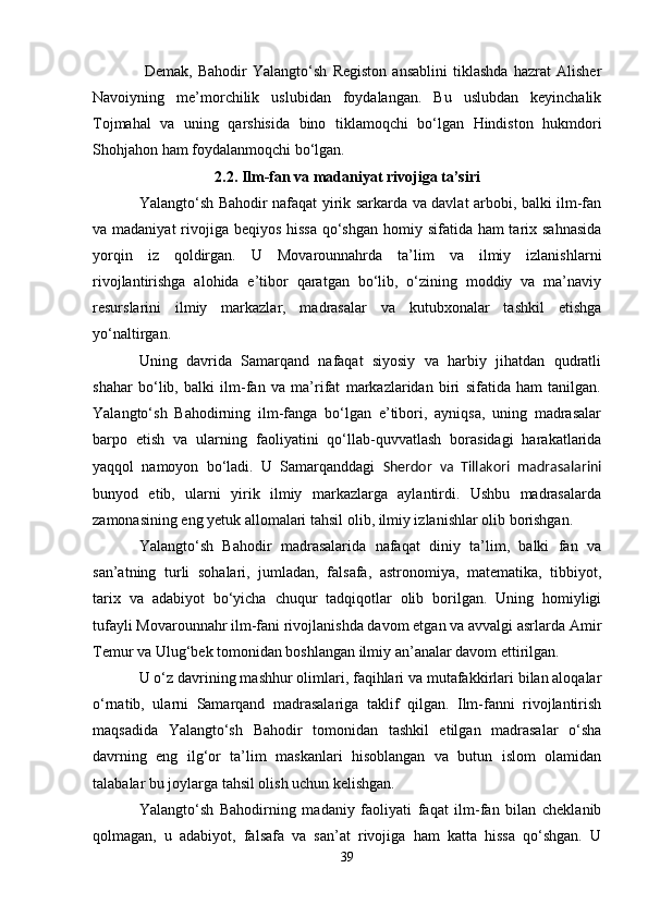   Demak,   Bahodir   Yalangto‘sh   Registon   ansablini   tiklashda   hazrat   Alisher
Navoiyning   me’morchilik   uslubidan   foydalangan.   Bu   uslubdan   keyinchalik
Tojmahal   va   uning   qarshisida   bino   tiklamoqchi   bo‘lgan   Hindiston   hukmdori
Shohjahon ham foydalanmoqchi bo‘lgan.
2.2. Ilm-fan va madaniyat rivojiga ta’siri
Yalangto‘sh Bahodir nafaqat yirik sarkarda va davlat arbobi, balki ilm-fan
va madaniyat  rivojiga beqiyos hissa  qo‘shgan  homiy sifatida ham tarix sahnasida
yorqin   iz   qoldirgan.   U   Movarounnahrda   ta’lim   va   ilmiy   izlanishlarni
rivojlantirishga   alohida   e’tibor   qaratgan   bo‘lib,   o‘zining   moddiy   va   ma’naviy
resurslarini   ilmiy   markazlar,   madrasalar   va   kutubxonalar   tashkil   etishga
yo‘naltirgan.
Uning   davrida   Samarqand   nafaqat   siyosiy   va   harbiy   jihatdan   qudratli
shahar   bo‘lib,   balki   ilm-fan   va   ma’rifat   markazlaridan   biri   sifatida   ham   tanilgan.
Yalangto‘sh   Bahodirning   ilm-fanga   bo‘lgan   e’tibori,   ayniqsa,   uning   madrasalar
barpo   etish   va   ularning   faoliyatini   qo‘llab-quvvatlash   borasidagi   harakatlarida
yaqqol   namoyon   bo‘ladi.   U   Samarqanddagi   Sherdor   va   Tillakori   madrasalarini
bunyod   etib,   ularni   yirik   ilmiy   markazlarga   aylantirdi.   Ushbu   madrasalarda
zamonasining eng yetuk allomalari tahsil olib, ilmiy izlanishlar olib borishgan.
Yalangto‘sh   Bahodir   madrasalarida   nafaqat   diniy   ta’lim,   balki   fan   va
san’atning   turli   sohalari,   jumladan,   falsafa,   astronomiya,   matematika,   tibbiyot,
tarix   va   adabiyot   bo‘yicha   chuqur   tadqiqotlar   olib   borilgan.   Uning   homiyligi
tufayli Movarounnahr ilm-fani rivojlanishda davom etgan va avvalgi asrlarda Amir
Temur va Ulug‘bek tomonidan boshlangan ilmiy an’analar davom ettirilgan.
U o‘z davrining mashhur olimlari, faqihlari va mutafakkirlari bilan aloqalar
o‘rnatib,   ularni   Samarqand   madrasalariga   taklif   qilgan.   Ilm-fanni   rivojlantirish
maqsadida   Yalangto‘sh   Bahodir   tomonidan   tashkil   etilgan   madrasalar   o‘sha
davrning   eng   ilg‘or   ta’lim   maskanlari   hisoblangan   va   butun   islom   olamidan
talabalar bu joylarga tahsil olish uchun kelishgan.
Yalangto‘sh   Bahodirning   madaniy   faoliyati   faqat   ilm-fan   bilan   cheklanib
qolmagan,   u   adabiyot,   falsafa   va   san’at   rivojiga   ham   katta   hissa   qo‘shgan.   U
39 