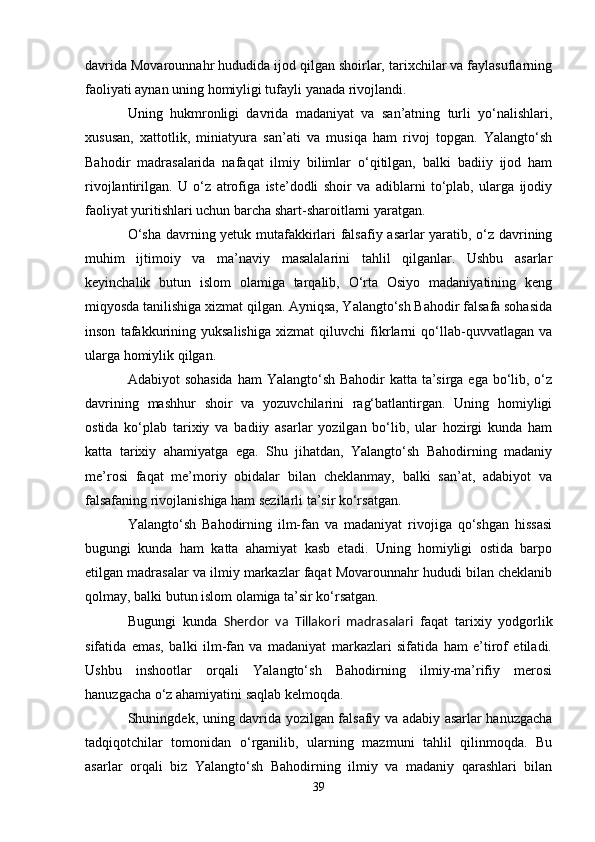 davrida Movarounnahr hududida ijod qilgan shoirlar, tarixchilar va faylasuflarning
faoliyati aynan uning homiyligi tufayli yanada rivojlandi.
Uning   hukmronligi   davrida   madaniyat   va   san’atning   turli   yo‘nalishlari,
xususan,   xattotlik,   miniatyura   san’ati   va   musiqa   ham   rivoj   topgan.   Yalangto‘sh
Bahodir   madrasalarida   nafaqat   ilmiy   bilimlar   o‘qitilgan,   balki   badiiy   ijod   ham
rivojlantirilgan.   U   o‘z   atrofiga   iste’dodli   shoir   va   adiblarni   to‘plab,   ularga   ijodiy
faoliyat yuritishlari uchun barcha shart-sharoitlarni yaratgan.
O‘sha davrning yetuk mutafakkirlari falsafiy asarlar yaratib, o‘z davrining
muhim   ijtimoiy   va   ma’naviy   masalalarini   tahlil   qilganlar.   Ushbu   asarlar
keyinchalik   butun   islom   olamiga   tarqalib,   O‘rta   Osiyo   madaniyatining   keng
miqyosda tanilishiga xizmat qilgan. Ayniqsa, Yalangto‘sh Bahodir falsafa sohasida
inson   tafakkurining   yuksalishiga   xizmat   qiluvchi   fikrlarni   qo‘llab-quvvatlagan   va
ularga homiylik qilgan.
Adabiyot sohasida  ham  Yalangto‘sh Bahodir katta ta’sirga ega bo‘lib, o‘z
davrining   mashhur   shoir   va   yozuvchilarini   rag‘batlantirgan.   Uning   homiyligi
ostida   ko‘plab   tarixiy   va   badiiy   asarlar   yozilgan   bo‘lib,   ular   hozirgi   kunda   ham
katta   tarixiy   ahamiyatga   ega.   Shu   jihatdan,   Yalangto‘sh   Bahodirning   madaniy
me’rosi   faqat   me’moriy   obidalar   bilan   cheklanmay,   balki   san’at,   adabiyot   va
falsafaning rivojlanishiga ham sezilarli ta’sir ko‘rsatgan.
Yalangto‘sh   Bahodirning   ilm-fan   va   madaniyat   rivojiga   qo‘shgan   hissasi
bugungi   kunda   ham   katta   ahamiyat   kasb   etadi.   Uning   homiyligi   ostida   barpo
etilgan madrasalar va ilmiy markazlar faqat Movarounnahr hududi bilan cheklanib
qolmay, balki butun islom olamiga ta’sir ko‘rsatgan.
Bugungi   kunda   Sherdor   va   Tillakori   madrasalari   faqat   tarixiy   yodgorlik
sifatida   emas,   balki   ilm-fan   va   madaniyat   markazlari   sifatida   ham   e’tirof   etiladi.
Ushbu   inshootlar   orqali   Yalangto‘sh   Bahodirning   ilmiy-ma’rifiy   merosi
hanuzgacha o‘z ahamiyatini saqlab kelmoqda.
Shuningdek, uning davrida yozilgan falsafiy va adabiy asarlar hanuzgacha
tadqiqotchilar   tomonidan   o‘rganilib,   ularning   mazmuni   tahlil   qilinmoqda.   Bu
asarlar   orqali   biz   Yalangto‘sh   Bahodirning   ilmiy   va   madaniy   qarashlari   bilan
39 