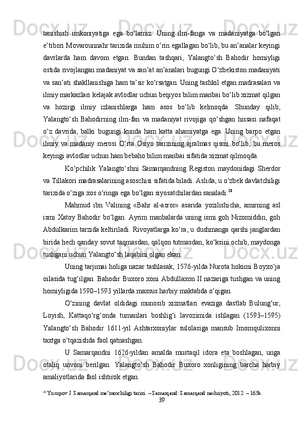 tanishish   imkoniyatiga   ega   bo‘lamiz.   Uning   ilm-fanga   va   madaniyatga   bo‘lgan
e’tibori Movarounnahr tarixida muhim o‘rin egallagan bo‘lib, bu an’analar keyingi
davrlarda   ham   davom   etgan.   Bundan   tashqari,   Yalangto‘sh   Bahodir   homiyligi
ostida rivojlangan madaniyat va san’at an’analari bugungi O‘zbekiston madaniyati
va san’ati shakllanishiga ham ta’sir ko‘rsatgan. Uning tashkil etgan madrasalari va
ilmiy markazlari kelajak avlodlar uchun beqiyos bilim manbai bo‘lib xizmat qilgan
va   hozirgi   ilmiy   izlanishlarga   ham   asos   bo‘lib   kelmoqda.   Shunday   qilib,
Yalangto‘sh   Bahodirning   ilm-fan   va   madaniyat   rivojiga   qo‘shgan   hissasi   nafaqat
o‘z   davrida,   balki   bugungi   kunda   ham   katta   ahamiyatga   ega.   Uning   barpo   etgan
ilmiy   va   madaniy   merosi   O‘rta   Osiyo   tarixining   ajralmas   qismi   bo‘lib,   bu   meros
keyingi avlodlar uchun ham bebaho bilim manbai sifatida xizmat qilmoqda.
Ko‘pchilik   Yalangto‘shni   Samarqandning   Registon   maydonidagi   Sherdor
va Tillakori madrasalarining asoschisi sifatida biladi. Aslida, u o‘zbek davlatchiligi
tarixida o‘ziga xos o‘ringa ega bo‘lgan siyosatchilardan sanaladi. 20
Mahmud   ibn   Valining   «Bahr   al-asror»   asarida   yozilishicha,   amirning   asl
ismi Xatoy Bahodir bo‘lgan. Ayrim manbalarda uning ismi goh Nizomiddin, goh
Abdulkarim tarzida keltiriladi. Rivoyatlarga ko‘ra, u dushmanga qarshi janglardan
birida hech qanday sovut taqmasdan, qalqon tutmasdan, ko‘ksini ochib, maydonga
tushgani uchun Yalangto‘sh laqabini olgan ekan.
Uning tarjimai holiga nazar tashlasak, 1576-yilda Nurota hokimi Boyxo‘ja
oilasida tug‘ilgan. Bahodir Buxoro xoni Abdullaxon II nazariga tushgan va uning
homiyligida 1590–1593 yillarda maxsus harbiy maktabda o‘qigan.
O‘zining   davlat   oldidagi   munosib   xizmatlari   evaziga   dastlab   Bulung‘ur,
Loyish,   Kattaqo‘rg‘onda   tumanlari   boshlig‘i   lavozimida   ishlagan   (1593–1595)
Yalangto‘sh   Bahodir   1611-yil   Ashtarxoniylar   sulolasiga   mansub   Imomqulixonni
taxtga o‘tqazishda faol qatnashgan.
U   Samarqandni   1626-yildan   amalda   mustaqil   idora   eta   boshlagan,   unga
otaliq   unvoni   berilgan.   Yalangto‘sh   Bahodir   Buxoro   xonligining   barcha   harbiy
amaliyotlarida faol ishtirok etgan.
20
  Yusupov J. Samarqand me’morchiligi tarixi. – Samarqand: Samarqand nashriyoti, 2012. – 165b.
39 