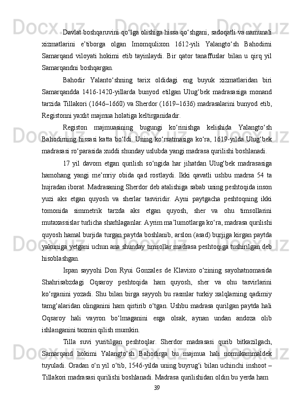 Davlat boshqaruvini qo‘lga olishiga hissa qo‘shgani, sadoqatli va namunali
xizmatlarini   e’tiborga   olgan   Imomqulixon   1612-yili   Yalangto‘sh   Bahodirni
Samarqand   viloyati   hokimi   etib   tayinlaydi.   Bir   qator   tanaffuslar   bilan   u   qirq   yil
Samarqandni boshqargan.
Bahodir   Yalanto‘shning   tarix   oldidagi   eng   buyuk   xizmatlaridan   biri
Samarqandda   1416-1420-yillarda   bunyod   etilgan   Ulug‘bek   madrasasiga   monand
tarzida Tillakori (1646–1660) va Sherdor (1619–1636) madrasalarini bunyod etib,
Registonni yaxlit majmua holatiga keltirganidadir.
Registon   majmuasining   bugungi   ko‘rinishga   kelishida   Yalangto‘sh
Bahodirning hissasi katta bo‘ldi. Uning ko‘rsatmasiga ko‘ra, 1619-yilda Ulug‘bek
madrasasi ro‘parasida xuddi shunday uslubda yangi madrasa qurilishi boshlanadi.
17   yil   davom   etgan   qurilish   so‘ngida   har   jihatdan   Ulug‘bek   madrasasiga
hamohang   yangi   me’mriy   obida   qad   rostlaydi.   Ikki   qavatli   ushbu   madrsa   54   ta
hujradan iborat. Madrasaning Sherdor deb atalishiga sabab uning peshtoqida inson
yuzi   aks   etgan   quyosh   va   sherlar   tasviridir.   Ayni   paytgacha   peshtoqning   ikki
tomonida   simmetrik   tarzda   aks   etgan   quyosh,   sher   va   ohu   timsollarini
mutaxassislar turlicha sharhlaganlar. Ayrim ma’lumotlarga ko‘ra, madrasa qurilishi
quyosh hamal burjida turgan paytda boshlanib, arslon (asad) burjiga kirgan paytda
yakuniga yetgani uchun ana shunday timsollar madrasa peshtoqiga tushirilgan deb
hisoblashgan.
Ispan   sayyohi   Don   Ryui   Gonzales   de   Klavixo   o‘zining   sayohatnomasida
Shahrisabzdagi   Oqsaroy   peshtoqida   ham   quyosh,   sher   va   ohu   tasvirlarini
ko‘rganini   yozadi.   Shu   bilan   birga   sayyoh   bu   rasmlar   turkiy   xalqlarning   qadimiy
tamg‘alaridan olinganini ham qistirib o‘tgan. Ushbu madrasa qurilgan paytda hali
Oqsaroy   hali   vayron   bo‘lmaganini   esga   olsak,   aynan   undan   andoza   olib
ishlanganini taxmin qilish mumkin. 
Tilla   suvi   yuritilgan   peshtoqlar.   Sherdor   madrasasi   qurib   bitkazilgach,
Samarqand   hokimi   Yalangto‘sh   Bahodirga   bu   majmua   hali   nomukammaldek
tuyuladi. Oradan o‘n yil o‘tib, 1546-yilda uning buyrug‘i bilan uchinchi inshoot –
Tillakori madrasasi qurilishi boshlanadi. Madrasa qurilishidan oldin bu yerda ham 
39 