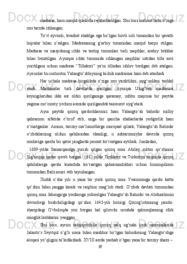 madrasa, ham masjid qurilishi rejalashtirilgan. Shu bois inshoot tarhi o‘ziga
xos tarzda ishlangan.
To‘rt ayvonli, kvadrat shaklga ega bo‘lgan hovli uch tomondan bir qavatli
hujralar   bilan   o‘ralgan.   Madrasaning   g‘arbiy   tomonidan   masjid   barpo   etilgan.
Madrasa   va   masjidning   ichki   va   tashqi   tomonlari   turli   naqshlar,   arabiy   bitiklar
bilan   bezatilgan.   Ayniqsa   ichki   tomonida   ishlangan   naqshlar   ustidan   tilla   suvi
yuritilgani   uchun   madrasa   “Tillakori”   ya’ni   tilladan   ishlov   berilgan   deb   atalgan.
Ayrimlar bu inshootni Yalangto‘shbiyning kichik madrasasi ham deb atashadi.
Har   uchala   madrasa   birgalikda   o‘ziga   xos   yaxlitlikni,   uyg‘unlikni   tashkil
etadi.   Madrasalar   turli   davrlarda   qurilgan.   Ayniqsa   Ulug‘bek   madrasasi
keyingilaridan   ikki   asr   oldin   qurilganiga   qaramay,   ushbu   majmua   bir   paytda
yagona me’moriy yechim asosida qurilgandek taassurot uyg‘otadi.
Ayni   paytda   qozoq   qardoshlarimiz   ham   Yalangto‘sh   bahodir   milliy
qahramon   sifatida   e’tirof   etib,   unga   bir   qancha   shaharlarda   yodgorlik   ham
o‘rnatganlar. Ammo, tarixiy ma’lumotlarga murojaat  qilsak, Yalangto‘sh Bahodir
o‘zbeklarning   olchin   qabilasidan   ekanligi,   u   ashtarxoniylar   davrida   qozoq
xonlariga qarshi bir qator janglarda jasorat ko‘rsatgani aytiladi. Jumladan, 
  1609-yilda   Samarqandga   yurish   qilgan   qozoq   xoni   Abilay   sulton   qo‘shinini
Sig‘noqqa qadar quvib borgan. 1612-yilda Toshkent  va Turkiston yaqinida qozoq
qabilalariga   qarshi   kurashda   ko‘rsatgan   qahramonliklari   uchun   Imomqulixon
tomonidan Balx amiri etib tayinlangan.
Xuddi   o‘sha   yili   u   yana   bir   yirik   qozoq   xoni   Yesimxonga   qarshi   katta
qo‘shin   bilan   jangga   kiradi   va   raqibini   mag‘lub   etadi.   O‘zbek   davlati   tomonidan
qozoq xoni Jahongirga yordamga yuborilgan Yalangto‘sh Bahodir va Abdurahmon
devonbegi   boshchiligidagi   qo‘shin   1643-yili   hozirgi   Qozog‘istonning   janubi-
sharqidagi   O‘rbuloqda   yuz   bergan   hal   qiluvchi   urushda   qalmoqlarning   ellik
minglik lashkarini yenggan.
Shu   bois,   ayrim   tadqiqotchilar   qozoq   xalq   og‘zaki   ijodi   namunalarida
Jalanto‘s   Seyitqul   o‘g‘li   nomi   bilan   mashhur   bo‘lgan   bahodirning   Yalangto‘shga
aloqasi yo‘qligini ta’kidlashadi. XVIII asrda yashab o‘tgan yana bir tarixiy shaxs – 
39 