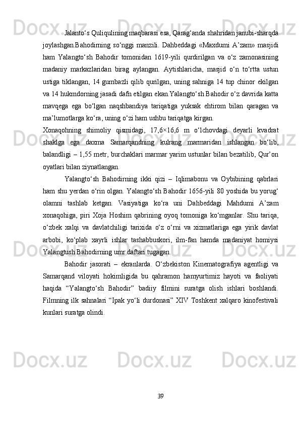 Jalanto‘s Quliqulining maqbarasi esa, Qarag‘anda shahridan janubi-sharqda
joylashgan.Bahodirning   so‘nggi   manzili.   Dahbeddagi   «Maxdumi   A’zam»   masjidi
ham   Yalangto‘sh   Bahodir   tomonidan   1619-yili   qurdirilgan   va   o‘z   zamonasining
madaniy   markazlaridan   birag   aylangan.   Aytishlaricha,   masjid   o‘n   to‘rtta   ustun
ustiga tiklangan, 14 gumbazli  qilib qurilgan, uning sahniga 14 tup chinor  ekilgan
va 14 hukmdorning jasadi dafn etilgan ekan.Yalangto‘sh Bahodir o‘z davrida katta
mavqega   ega   bo‘lgan   naqshbandiya   tariqatiga   yuksak   ehtirom   bilan   qaragan   va
ma’lumotlarga ko‘ra, uning o‘zi ham ushbu tariqatga kirgan.
Xonaqohning   shimoliy   qismidagi,   17,6×16,6   m   o‘lchovdagi   deyarli   kvadrat
shaklga   ega   daxma   Samarqandning   kulrang   marmaridan   ishlangan   bo‘lib,
balandligi – 1,55 metr, burchaklari marmar yarim ustunlar bilan bezatilib, Qur’on
oyatlari bilan ziynatlangan.
Yalangto‘sh   Bahodirning   ikki   qizi   –   Iqlimabonu   va   Oybibining   qabrlari
ham shu yerdan o‘rin olgan. Yalangto‘sh Bahodir 1656-yili 80 yoshida bu yorug‘
olamni   tashlab   ketgan.   Vasiyatiga   ko‘ra   uni   Dahbeddagi   Mahdumi   A’zam
xonaqohiga,   piri   Xoja   Hoshim   qabrining   oyoq   tomoniga   ko‘mganlar.   Shu   tariqa,
o‘zbek   xalqi   va   davlatchiligi   tarixida   o‘z   o‘rni   va   xizmatlariga   ega   yirik   davlat
arbobi,   ko‘plab   xayrli   ishlar   tashabbuskori,   ilm-fan   hamda   madaniyat   homiysi
Yalangtush Bahodirning umr daftari tugagan.
Bahodir   jasorati   –   ekranlarda.   O‘zbekiston   Kinematografiya   agentligi   va
Samarqand   viloyati   hokimligida   bu   qahramon   hamyurtimiz   hayoti   va   faoliyati
haqida   “Yalangto‘sh   Bahodir”   badiiy   filmini   suratga   olish   ishlari   boshlandi.
Filmning ilk sahnalari  “Ipak yo‘li durdonasi”  XIV Toshkent  xalqaro kinofestivali
kunlari suratga olindi.
39 