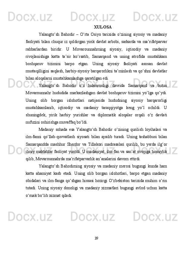 .
XULOSA
Yalangto‘sh   Bahodir   –   O‘rta   Osiyo   tarixida   o‘zining   siyosiy   va   madaniy
faoliyati  bilan chuqur  iz qoldirgan yirik davlat  arbobi, sarkarda va ma’rifatparvar
rahbarlardan   biridir.   U   Movarounnahrning   siyosiy,   iqtisodiy   va   madaniy
rivojlanishiga   katta   ta’sir   ko‘rsatib,   Samarqand   va   uning   atrofida   mustahkam
boshqaruv   tizimini   barpo   etgan.   Uning   siyosiy   faoliyati   asosan   davlat
mustaqilligini saqlash, harbiy-siyosiy barqarorlikni ta’minlash va qo‘shni davlatlar
bilan aloqalarni mustahkamlashga qaratilgan edi.
Yalangto‘sh   Bahodir   o‘z   hukmronligi   davrida   Samarqand   va   butun
Movarounnahr   hududida   markazlashgan   davlat   boshqaruv   tizimini   yo‘lga   qo‘ydi.
Uning   olib   borgan   islohotlari   natijasida   hududning   siyosiy   barqarorligi
mustahkamlanib,   iqtisodiy   va   madaniy   taraqqiyotga   keng   yo‘l   ochildi.   U
shuningdek,   yirik   harbiy   yurishlar   va   diplomatik   aloqalar   orqali   o‘z   davlati
nufuzini oshirishga muvaffaq bo‘ldi.
Madaniy   sohada   esa   Yalangto‘sh   Bahodir   o‘zining   qurilish   loyihalari   va
ilm-fanni   qo‘llab-quvvatlash   siyosati   bilan   ajralib   turadi.   Uning   tashabbusi   bilan
Samarqandda   mashhur   Sherdor   va   Tillakori   madrasalari   qurilib,   bu   yerda   ilg‘or
ilmiy maktablar faoliyat yuritdi. U madaniyat, ilm-fan va san’at rivojiga homiylik
qilib, Movarounnahrda ma’rifatparvarlik an’analarini davom ettirdi.
Yalangto‘sh   Bahodirning   siyosiy   va   madaniy   merosi   bugungi   kunda   ham
katta   ahamiyat   kasb   etadi.   Uning   olib   borgan   islohotlari,   barpo   etgan   madaniy
obidalari  va ilm-fanga qo‘shgan hissasi  hozirgi O‘zbekiston tarixida muhim o‘rin
tutadi.   Uning   siyosiy   donoligi   va   madaniy   xizmatlari   bugungi   avlod   uchun   katta
o‘rnak bo‘lib xizmat qiladi.
39 