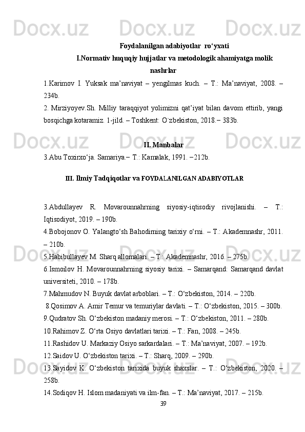 Foydalanilgan adabiyotlar  ro‘yxati
I.Normativ huquqiy hujjatlar va metodologik ahamiyatga molik
nashrlar
1.Karimov   I.   Yuksak   ma’naviyat   –   yengilmas   kuch.   –   T.:   Ma’naviyat,   2008.   –
234b.
2.   Mirziyoyev.Sh.   Milliy   taraqqiyot   yolimizni   qat’iyat   bilan   davom   ettirib,   yangi
bosqichga kotaramiz. 1-jild. – Toshkent: O`zbekiston, 2018.− 383b.
II. Manbalar
3.Abu Toxirxo‘ja. Samariya.− T.: Kamalak, 1991. −212b.
III.  Ilmiy Tadqiqotlar va  FOYDA L ANILGAN ADABIYOTLAR 
3.Abdullayev   R.   Movarounnahrning   siyosiy-iqtisodiy   rivojlanishi.   –   T.:
Iqtisodiyot, 2019. – 190b.
4.Bobojonov O. Yalangto‘sh Bahodirning tarixiy o‘rni. – T.: Akademnashr, 2011.
– 210b.
5.Habibullayev M. Sharq allomalari. – T.: Akademnashr, 2016. – 275b.
6.Ismoilov   H.   Movarounnahrning   siyosiy   tarixi.   –   Samarqand:   Samarqand   davlat
universiteti, 2010. – 178b.
7.Mahmudov N. Buyuk davlat arboblari. – T.: O‘zbekiston, 2014. – 220b.
 8.Qosimov A. Amir Temur va temuriylar davlati. – T.: O‘zbekiston, 2015. – 300b.
9.Qudratov Sh. O‘zbekiston madaniy merosi. – T.: O‘zbekiston, 2011. – 280b.
10.Rahimov Z. O‘rta Osiyo davlatlari tarixi. – T.: Fan, 2008. – 245b.
11.Rashidov U. Markaziy Osiyo sarkardalari. – T.: Ma’naviyat, 2007. – 192b.
12.Saidov U. O‘zbekiston tarixi. – T.: Sharq, 2009. – 290b.
13.Sayidov   K.   O‘zbekiston   tarixida   buyuk   shaxslar.   –   T.:   O‘zbekiston,   2020.   –
258b.
14.Sodiqov H. Islom madaniyati va ilm-fan. – T.: Ma’naviyat, 2017. – 215b.
39 