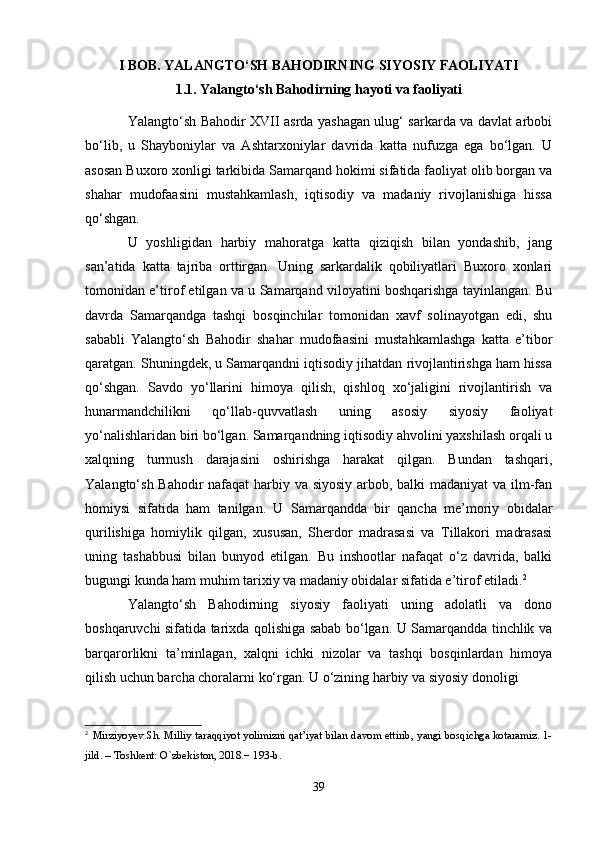 I BOB. YALANGTO‘SH BAHODIRNING SIYOSIY FAOLIYATI
1.1. Yalangto‘sh Bahodirning hayoti va faoliyati
Yalangto‘sh Bahodir XVII asrda yashagan ulug‘ sarkarda va davlat arbobi
bo‘lib,   u   Shayboniylar   va   Ashtarxoniylar   davrida   katta   nufuzga   ega   bo‘lgan.   U
asosan Buxoro xonligi tarkibida Samarqand hokimi sifatida faoliyat olib borgan va
shahar   mudofaasini   mustahkamlash,   iqtisodiy   va   madaniy   rivojlanishiga   hissa
qo‘shgan.
U   yoshligidan   harbiy   mahoratga   katta   qiziqish   bilan   yondashib,   jang
san’atida   katta   tajriba   orttirgan.   Uning   sarkardalik   qobiliyatlari   Buxoro   xonlari
tomonidan e’tirof etilgan va u Samarqand viloyatini boshqarishga tayinlangan. Bu
davrda   Samarqandga   tashqi   bosqinchilar   tomonidan   xavf   solinayotgan   edi,   shu
sababli   Yalangto‘sh   Bahodir   shahar   mudofaasini   mustahkamlashga   katta   e’tibor
qaratgan. Shuningdek, u Samarqandni iqtisodiy jihatdan rivojlantirishga ham hissa
qo‘shgan.   Savdo   yo‘llarini   himoya   qilish,   qishloq   xo‘jaligini   rivojlantirish   va
hunarmandchilikni   qo‘llab-quvvatlash   uning   asosiy   siyosiy   faoliyat
yo‘nalishlaridan biri bo‘lgan. Samarqandning iqtisodiy ahvolini yaxshilash orqali u
xalqning   turmush   darajasini   oshirishga   harakat   qilgan.   Bundan   tashqari,
Yalangto‘sh Bahodir  nafaqat  harbiy va siyosiy arbob, balki madaniyat va ilm-fan
homiysi   sifatida   ham   tanilgan.   U   Samarqandda   bir   qancha   me’moriy   obidalar
qurilishiga   homiylik   qilgan,   xususan,   Sherdor   madrasasi   va   Tillakori   madrasasi
uning   tashabbusi   bilan   bunyod   etilgan.   Bu   inshootlar   nafaqat   o‘z   davrida,   balki
bugungi kunda ham muhim tarixiy va madaniy obidalar sifatida e’tirof etiladi. 2
Yalangto‘sh   Bahodirning   siyosiy   faoliyati   uning   adolatli   va   dono
boshqaruvchi sifatida tarixda qolishiga sabab bo‘lgan. U Samarqandda tinchlik va
barqarorlikni   ta’minlagan,   xalqni   ichki   nizolar   va   tashqi   bosqinlardan   himoya
qilish uchun barcha choralarni ko‘rgan. U o‘zining harbiy va siyosiy donoligi 
2
  Mirziyoyev.Sh. Milliy taraqqiyot yolimizni qat’iyat bilan davom ettirib, yangi bosqichga kotaramiz. 1-
jild. – Toshkent: O`zbekiston, 2018.− 193-b.
39 