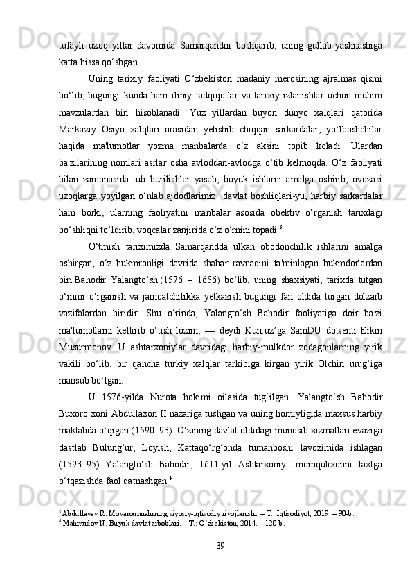 tufayli   uzoq   yillar   davomida   Samarqandni   boshqarib,   uning   gullab-yashnashiga
katta hissa qo‘shgan.
Uning   tarixiy   faoliyati   O‘zbekiston   madaniy   merosining   ajralmas   qismi
bo‘lib,   bugungi   kunda   ham   ilmiy   tadqiqotlar   va   tarixiy   izlanishlar   uchun   muhim
mavzulardan   biri   hisoblanadi.   Yuz   yillardan   buyon   dunyo   xalqlari   qatorida
Markaziy   Osiyo   xalqlari   orasidan   yetishib   chiqqan   sarkardalar,   yo‘lboshchilar
haqida   ma'lumotlar   yozma   manbalarda   o‘z   aksini   topib   keladi.   Ulardan
ba'zilarining   nomlari   asrlar   osha   avloddan-avlodga   o‘tib   kelmoqda.   O‘z   faoliyati
bilan   zamonasida   tub   burilishlar   yasab,   buyuk   ishlarni   amalga   oshirib,   ovozasi
uzoqlarga   yoyilgan   o‘nlab   ajdodlarimiz     davlat   boshliqlari-yu,   harbiy   sarkardalar
ham   borki,   ularning   faoliyatini   manbalar   asosida   obektiv   o‘rganish   tarixdagi
bo‘shliqni to‘ldirib, voqealar zanjirida o‘z o‘rnini topadi. 3
O‘tmish   tariximizda   Samarqandda   ulkan   obodonchilik   ishlarini   amalga
oshirgan,   o‘z   hukmronligi   davrida   shahar   ravnaqini   ta'minlagan   hukmdorlardan
biri   Bahodir   Yalangto‘sh   (1576   –   1656)   bo‘lib,   uning   shaxsiyati,   tarixda   tutgan
o‘rnini   o‘rganish   va   jamoatchilikka   yetkazish   bugungi   fan   oldida   turgan   dolzarb
vazifalardan   biridir.   Shu   o‘rinda,   Yalangto‘sh   Bahodir   faoliyatiga   doir   ba'zi
ma'lumotlarni   keltirib   o‘tish   lozim,   —   deydi   Kun.uz’ga   SamDU   dotsenti   Erkin
Musurmonov.   U   ashtarxoniylar   davridagi   harbiy-mulkdor   zodagonlarning   yirik
vakili   bo‘lib,   bir   qancha   turkiy   xalqlar   tarkibiga   kirgan   yirik   Olchin   urug‘iga
mansub bo‘lgan.
U   1576-yilda   Nurota   hokimi   oilasida   tug‘ilgan.   Yalangto‘sh   Bahodir
Buxoro xoni Abdullaxon II nazariga tushgan va uning homiyligida maxsus harbiy
maktabda o‘qigan (1590–93). O‘zining davlat oldidagi munosib xizmatlari evaziga
dastlab   Bulung‘ur,   Loyish,   Kattaqo‘rg‘onda   tumanboshi   lavozimida   ishlagan
(1593–95)   Yalangto‘sh   Bahodir,   1611-yil   Ashtarxoniy   Imomqulixonni   taxtga
o‘tqazishda faol qatnashgan. 4
3
  Abdullayev R. Movarounnahrning siyosiy-iqtisodiy rivojlanishi. – T.: Iqtisodiyot, 2019. – 90-b.
4
  Mahmudov N. Buyuk davlat arboblari. – T.: O‘zbekiston, 2014. – 120-b.
39 