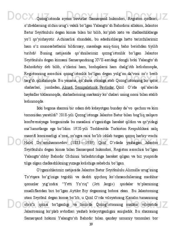 Qozog‘istonda   ayrim   bovurlar   Samarqand   hukmdori,   Registon   ijodkori,
o‘zbeklarning olchin urug‘i vakili bo‘lgan Yalangto‘sh Bahodirni allakim, Jalantos
Batur   Seyitkululu   degan   kimsa   bilan   bir   bilib,   ko‘plab   xato   va   chalkashliklarga
yo‘l   qo‘yishayotir.   Achinarlisi   shundaki,   bu   adashishlarga   hatto   tarixchilarimiz
ham   o‘z   munosabatlarini   bildirmay,   masalaga   aniq-tiniq   baho   berishdan   tiyilib
turibdi!   Buning   natijasida   qo‘shnilarimiz   qozog‘istonlik   bo‘lgan   Jalantos
Seyitkululu degan kimsani Samarqandning XVII-asridagi dongli beki Yalangto‘sh
Bahodirbiy   deb   bilib,   o‘zlarini   ham,   boshqalarni   ham   chalg‘itib   kelishmoqda,
Registonning   asoschisi   qozog‘istonlik   bo‘lgan   degan   yolg‘on   da’voni   zo‘r   berib
targ‘ib qilishmoqda. Bu yasama, qo‘shma obrazga atab Qozog‘istonning bir qator
shaharlari,   jumladan,   Almati ,   Semipalatinsk ,   Pavlodar ,   Qizil   O‘rda   qal’alarida
haykallar tiklanmoqda, shaharlarining markaziy ko‘chalari uning nomi bilan atalib
kelinmoqda.
Ikki begona shaxsni bir odam deb kelayotgan bunday da’vo    qachon va kim
tomonidan yaratildi? 2018-yili Qozog‘istonga Jalantos Batur bilan bog‘liq xalqaro
konferensiyaga   borganimda   bu   masalani   o‘rganishga   harakat   qildim   va   qo‘yidagi
ma’lumotlarga   ega   bo‘ldim:   1920-yili   Toshkentda   Turkiston   Respublikasi   xalq
maorifi komissarligi a’zosi, so‘ngra raisi bo‘lib ishlab turgan qozoq harbiy vrachi
Halel   Do‘smuhammedov   (1883   —1939)   Qizil   O‘rdada   yashagan   Jalantos
Seyitkululu   degan   kimsa   bilan   Samarqand   hukmdori,   Registon   asoschisi   bo‘lgan
Yalangto‘shbiy   Bahodir   Olchinni   birlashtirishga   harakat   qilgan   va   biz   yuqorida
tilga olgan chalkashlikning yuzaga kelishiga sababchi bo‘lgan.
O‘rganishlarimiz natijasida Jalantos Batur Seyitkululu Alimulla urug‘ining
To‘rtqara   bo‘g‘iniga   tegishli   va   dashti   qipchoq   ko‘chmanchilarning   mashhur
qonunlar   yig‘indisi   “Yetti   Yo‘riq”   (Jeti   Jargi»)     qoidalar   to‘plamining
mualliflaridan   biri   bo‘lgan   Aytike   Biy   deganning   bobosi   ekan.     Bu   Jalantosning
otasi  Seyitkul  degan kimsa bo‘lib, u Qizil  O‘rda viloyatining Kazalin tumanining
obro‘li   qozisi   bo‘lganligi   va   hozirda   Qozog‘istonning   mazkur   viloyatida
Jalantosning   ko‘plab   avlodlari   yashab   kelayotganligini   aniqladik.   Bu   shaxsning
Samarqand   hokimi   Yalangto‘sh   Bahodir   bilan   qanday   umumiy   tomonlari   bor
39 