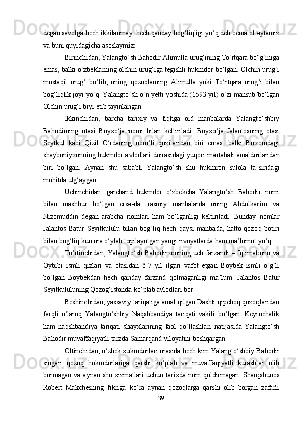degan savolga hech ikkilanmay, hech qanday bog‘liqligi yo‘q deb bemalol aytamiz
va buni quyidagicha asoslaymiz:
Birinchidan, Yalangto‘sh Bahodir Alimulla urug‘ining To‘rtqara bo‘g‘iniga
emas, balki o‘zbeklarning olchin urug‘iga tegishli hukmdor bo‘lgan. Olchin urug‘i
mustaqil   urug‘   bo‘lib,   uning   qozoqlarning   Alimulla   yoki   To‘rtqara   urug‘i   bilan
bog‘liqlik joyi yo‘q. Yalangto‘sh o‘n yetti yoshida (1593-yil) o‘zi mansub bo‘lgan
Olchin urug‘i biyi etib tayinlangan.
Ikkinchidan,   barcha   tarixiy   va   fiqhga   oid   manbalarda   Yalangto‘shbiy
Bahodirning   otasi   Boyxo‘ja   nomi   bilan   keltiriladi.   Boyxo‘ja   Jalantosning   otasi
Seytkul   kabi   Qizil   O‘rdaning   obro‘li   qozilaridan   biri   emas,   balki   Buxorodagi
shayboniyxonning hukmdor avlodlari doirasidagi yuqori martabali amaldorlaridan
biri   bo‘lgan.   Aynan   shu   sababli   Yalangto‘sh   shu   hukmron   sulola   ta’siridagi
muhitda ulg‘aygan.
Uchinchidan,   garchand   hukmdor   o‘zbekcha   Yalangto‘sh   Bahodir   nomi
bilan   mashhur   bo‘lgan   ersa-da,   rasmiy   manbalarda   uning   Abdulkarim   va
Nizomuddin   degan   arabcha   nomlari   ham   bo‘lganligi   keltiriladi.   Bunday   nomlar
Jalantos   Batur   Seyitkululu   bilan   bog‘liq   hech   qaysi   manbada,   hatto   qozoq   botiri
bilan bog‘liq kun ora o‘ylab topilayotgan yangi rivoyatlarda ham ma’lumot yo‘q.
To‘rtinchidan,  Yalangto‘sh  Bahodirxonning uch farzandi  – Iqlimabonu va
Oybibi   ismli   qizlari   va   otasidan   6-7   yil   ilgari   vafot   etgan   Boybek   ismli   o‘g‘li
bo‘lgan   Boybekdan   hech   qanday   farzand   qolmaganligi   ma’lum.   Jalantos   Batur
Seyitkululuning Qozog‘istonda ko‘plab avlodlari bor.
Beshinchidan, yassaviy tariqatiga amal qilgan Dashti qipchoq qozoqlaridan
farqli   o‘laroq   Yalangto‘shbiy   Naqshbandiya   tariqati   vakili   bo‘lgan.   Keyinchalik
ham   naqshbandiya   tariqati   shayxlarining   faol   qo‘llashlari   natijasida   Yalangto‘sh
Bahodir muvaffaqiyatli tarzda Samarqand viloyatini boshqargan.
Oltinchidan, o‘zbek xukmdorlari orasida hech kim Yalangto‘shbiy Bahodir
singari   qozoq   hukmdorlariga   qarshi   ko‘plab   va   muvaffaqiyatli   kurashlar   olib
bormagan   va  aynan  shu   xizmatlari  uchun  tarixda  nom  qoldirmagan.   Sharqshunos
Robert   Makchesning   fikriga   ko‘ra   aynan   qozoqlarga   qarshi   olib   borgan   zafarli
39 