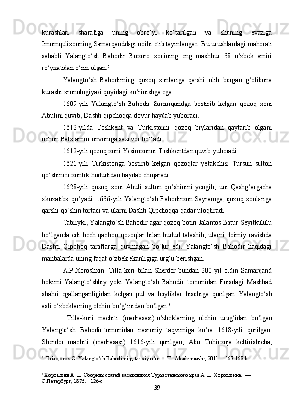 kurashlari   sharafiga   uning   obro‘yi   ko‘tarilgan   va   shuning   evaziga
Imomqulixonning Samarqanddagi noibi etib tayinlangan. Bu urushlardagi mahorati
sababli   Yalangto‘sh   Bahodir   Buxoro   xonining   eng   mashhur   38   o‘zbek   amiri
ro‘yxatidan o‘rin olgan. 5
Yalangto‘sh   Bahodirning   qozoq   xonlariga   qarshi   olib   borgan   g‘olibona
kurashi xronologiyasi quyidagi ko‘rinishga ega:
1609-yili   Yalangto‘sh   Bahodir   Samarqandga   bostirib   kelgan   qozoq   xoni
Abulini quvib, Dashti qipchoqqa dovur haydab yuboradi.
1612-yilda   Toshkent   va   Turkistonni   qozoq   biylaridan   qaytarib   olgani
uchun Balx amiri unvoniga sazovor bo‘ladi.
1612-yili qozoq xoni Yesimxonni Toshkentdan quvib yuboradi.
1621-yili   Turkistonga   bostirib   kelgan   qozoqlar   yetakchisi   Tursun   sulton
qo‘shinini xonlik hududidan haydab chiqaradi.
1628-yili   qozoq   xoni   Abuli   sulton   qo‘shinini   yengib,   uni   Qashg‘argacha
«kuzatib» qo‘yadi. 1636-yili Yalangto‘sh Bahodirxon Sayramga, qozoq xonlariga
qarshi qo‘shin tortadi va ularni Dashti Qipchoqqa qadar uloqtiradi.
Tabiiyki, Yalangto‘sh Bahodir agar qozoq botiri Jalantos Batur Seyitkululu
bo‘lganda  edi  hech qachon qozoqlar  bilan hudud talashib,  ularni  doimiy ravishda
Dashti   Qipchoq   taraflarga   quvmagan   bo‘lur   edi.   Yalangto‘sh   Bahodir   haqidagi
manbalarda uning faqat o‘zbek ekanligiga urg‘u berishgan.
A.P.Xoroshxin:   Tilla-kori   bilan   Sherdor   bundan   200   yil   oldin   Samarqand
hokimi   Yalangto‘shbiy   yoki   Yalangto‘sh   Bahodir   tomonidan   Forsdagi   Mashhad
shahri   egallanganligidan   kelgan   pul   va   boyliklar   hisobiga   qurilgan.   Yalangto‘sh
asli o‘zbeklarning olchin bo‘g‘inidan bo‘lgan. 6
  Tilla-kori   machiti   (madrasasi)   o‘zbeklarning   olchin   urug‘idan   bo‘lgan
Yalangto‘sh   Bahodir   tomonidan   nasroniy   taqvimiga   ko‘ra   1618-yili   qurilgan.
Sherdor   machiti   (madrasasi)   1616-yili   qurilgan,   Abu   Tohirxoja   keltirishicha,
5
  . Bobojonov O. Yalangto‘sh Bahodirning tarixiy o‘rni. – T.: Akademnashr, 2011. – 167-168-b.
6
  Хорошхин А. П. Сборник статей касающихся Туркестанского края А. П. Хорошхина.. — 
С.Петербург, 1876.−  126-c
39 